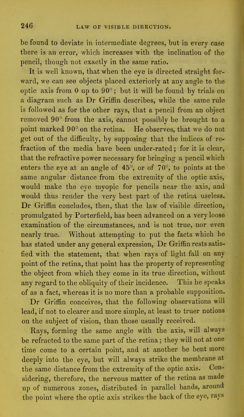 be found to deviate in intermediate degrees, but in every case there is an error, which increases with the inclination of the pencil, though not exactly in the same ratio. It is well known, that when the eye is directed straight for- ward, we can see objects placed exteriorly at any angle to the optic axis from 0 up to 90°; but it will be found by trials on a diagram such as Dr Griffin describes, while the same rule is followed as for the other rays, that a pencil from an object removed 90° from the axis, cannot possibly be brought to a point marked 90° on the retina. He observes, that we do not get out of the difficulty, by supposing that the indices of re- fraction of the media have been under-rated; for it is clear, that the refractive power necessary for bringing a pencil which enters the eye at an angle of 45°, or of 70°, to points at the same angular distance from the extremity of the optic axis, would make the eye myopic for pencils near the axis, and would thus render the very best part of the retina useless. Dr Griffin concludes, then, that the law of visible direction, promulgated by Porterfield, has been advanced on a very loose examination of the circumstances, and is not true, nor even nearly true. Without attempting to put the facts which he has stated under any general expression, Dr Griffin rests satis- fied with the statement, that when rays of light fall on any point of the retina, that point has the property of representing the object from which they come in its true direction, without any regard to the obliquity of their incidence. This he speaks of as a fact, whereas it is no more than a probable supposition. Dr Griffin conceives, that the following observations will lead, if not to clearer and more simple, at least to truer notions on the subject of vision, than those usually received. Rays, forming the same angle with the axis, will always be refracted to the same part of the retina; they will not at one time come to a certain point, and at another be bent more deeply into the eye, but will always strike the membrane at the same distance from the extremity of the optic axis. Con- sidering, therefore, the nervous matter of the retina as made up of numerous zones, distributed in parallel bands, around the point where the optic axis strikes the back of the eye, rays