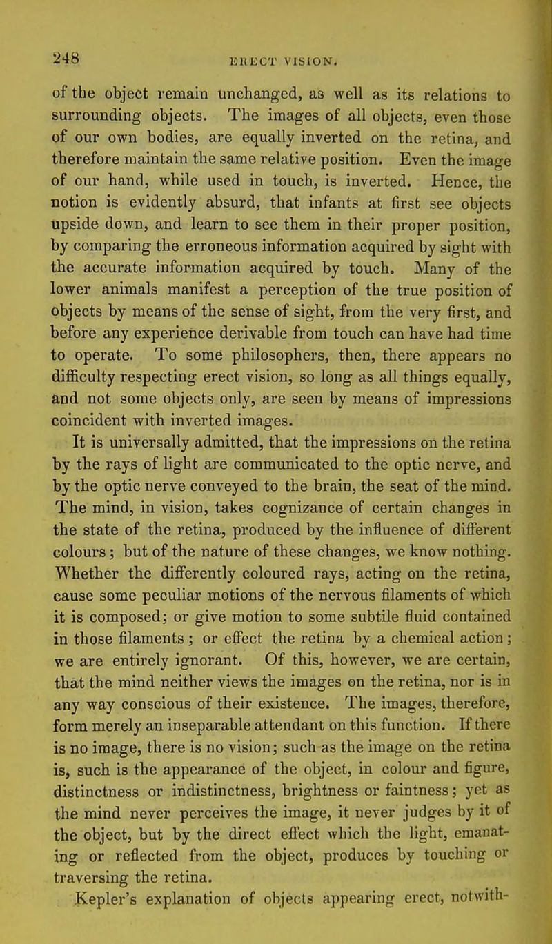 of the object remain unchanged, as well as its relations to surrounding objects. The images of all objects, even those of our own bodies, are equally inverted on the retina, and therefore maintain the same relative position. Even the image of our hand, while used in touch, is inverted. Hence, the notion is evidently absurd, that infants at first see objects upside down, and learn to see them in their proper position, by comparing the erroneous information acquired by sight with the accurate information acquired by touch. Many of the lower animals manifest a perception of the true position of objects by means of the sense of sight, from the very first, and before any experience derivable from touch can have had time to operate. To some philosophers, then, there appears no difficulty respecting erect vision, so long as all things equally, and not some objects only, are seen by means of impressions coincident with inverted images. It is universally admitted, that the impressions on the retina by the rays of light are communicated to the optic nerve, and by the optic nerve conveyed to the brain, the seat of the mind. The mind, in vision, takes cognizance of certain changes in the state of the retina, produced by the influence of different colours; but of the nature of these changes, we know nothing. Whether the differently coloured rays, acting on the retina, cause some peculiar motions of the nervous filaments of which it is composed; or give motion to some subtile fluid contained in those filaments ; or effect the retina by a chemical action; we are entirely ignorant. Of this, however, we are certain, that the mind neither views the images on the retina, nor is in any way conscious of their existence. The images, therefore, form merely an inseparable attendant on this function. If there is no image, there is no vision; such as the image on the retina is, such is the appearance of the object, in colour and figure, distinctness or indistinctness, brightness or faintness; yet as the mind never perceives the image, it never judges by it of the object, but by the direct effect which the light, emanat- ing or reflected from the object, produces by touching or traversing the retina. Kepler's explanation of objects appearing erect, notwith-