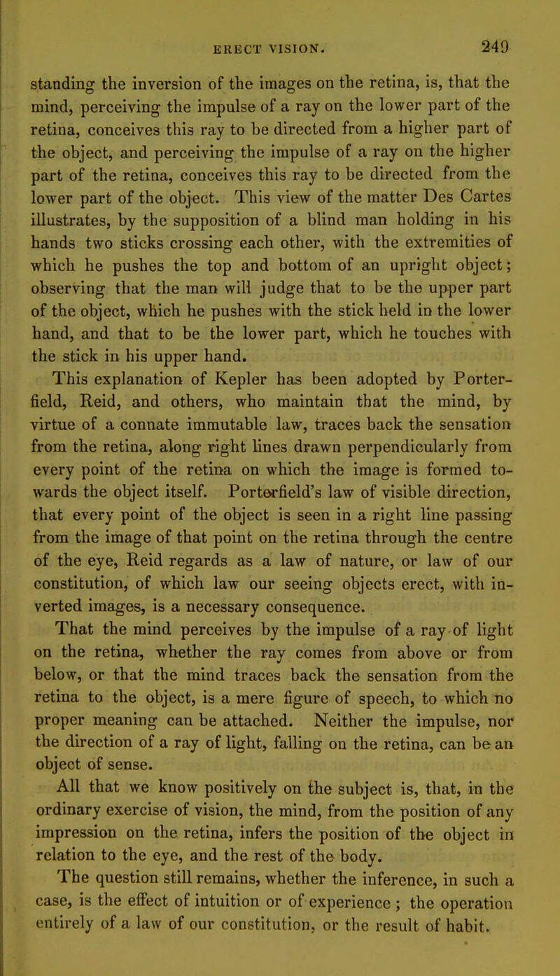 standing the inversion of the images on the retina, is, that the mind, perceiving the impulse of a ray on the lower part of the retina, conceives this ray to be directed from a higher part of the object, and perceiving the impulse of a ray on the higher part of the retina, conceives this ray to be directed from the lower part of the object. This view of the matter Des Cartes illustrates, by the supposition of a blind man holding in his hands two sticks crossing each other, with the extremities of which he pushes the top and bottom of an upright object; observing that the man will judge that to be the upper part of the object, which he pushes with the stick held in the lower hand, and that to be the lower part, which he touches with the stick in his upper hand. This explanation of Kepler has been adopted by Porter- field, Reid, and others, who maintain that the mind, by virtue of a connate immutable law, traces back the sensation from the retina, along right lines drawn perpendicularly from every point of the retina on which the image is formed to- wards the object itself. Porterfield's law of visible direction, that every point of the object is seen in a right line passing from the image of that point on the retina through the centre of the eye, Reid regards as a law of nature, or law of our constitution, of which law our seeing objects erect, with in- verted images, is a necessary consequence. That the mind perceives by the impulse of a ray of light on the retina, whether the ray comes from above or from below, or that the mind traces back the sensation from the retina to the object, is a mere figure of speech, to which no proper meaning can be attached. Neither the impulse, nor the direction of a ray of light, falling on the retina, can be an object of sense. All that we know positively on the subject is, that, in the ordinary exercise of vision, the mind, from the position of any impression on the retina, infers the position of the object in relation to the eye, and the rest of the body. The question still remains, whether the inference, in such a case, is the effect of intuition or of experience ; the operation entirely of a law of our constitution, or the result af habit.
