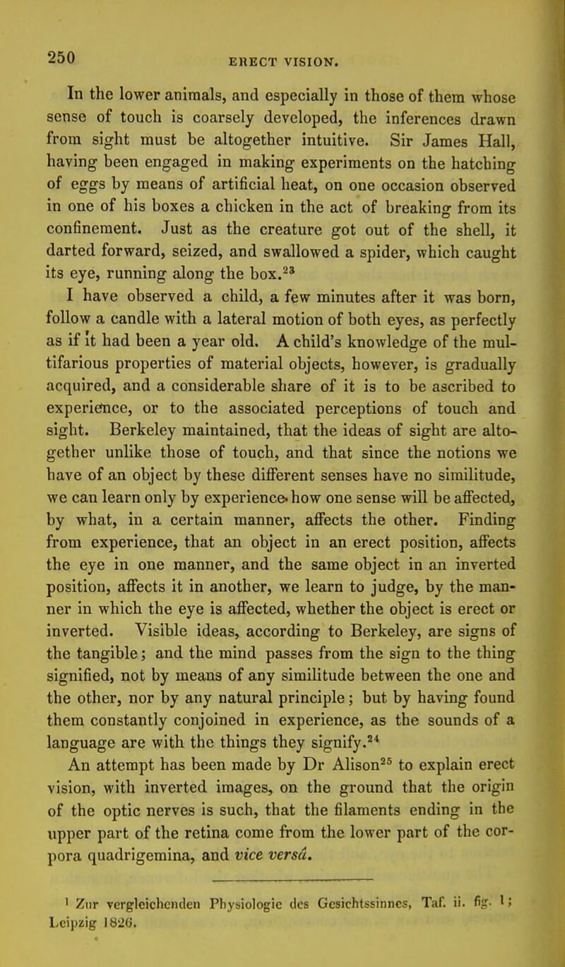 In the lower animals, and especially in those of them whose sense of touch is coarsely developed, the inferences drawn from sight must be altogether intuitive. Sir James Hall, having been engaged in making experiments on the hatching of eggs by means of artificial heat, on one occasion observed in one of his boxes a chicken in the act of breaking from its confinement. Just as the creature got out of the shell, it darted forward, seized, and swallowed a spider, which caught its eye, running along the box.^' I have observed a child, a few minutes after it was born, follow a candle with a lateral motion of both eyes, as perfectly as if It had been a year old. A child's knowledge of the mul- tifarious properties of material objects, however, is gradually acquired, and a considerable share of it is to be ascribed to experiefnce, or to the associated perceptions of touch and sight. Berkeley maintained, that the ideas of sight are alto- gether unlike those of touch, and that since the notions we have of an object by these diflferent senses have no similitude, we can learn only by experience how one sense will be affected, by what, in a certain manner, affects the other. Finding from experience, that an object in an erect position, affects the eye in one manner, and the same object in an inverted position, affects it in another, we learn to judge, by the man- ner in which the eye is affected, whether the object is erect or inverted. Visible ideas, according to Berkeley, are signs of the tangible; and the mind passes from the sign to the thing signified, not by means of any similitude between the one and the other, nor by any natural principle; but by having found them constantly conjoined in experience, as the sounds of a language are with the things they signify.^* An attempt has been made by Dr Alison'^* to explain erect vision, with inverted images, on the ground that the origin of the optic nerves is such, that the filaments ending in the upper part of the retina come from the lower part of the cor- pora quadrigemina, and vice versa. ' Ziir verglcichciiden Physiologie dcs Gcsichtssinncs, Taf. ii. %• 15 Leipzig ]8*26,