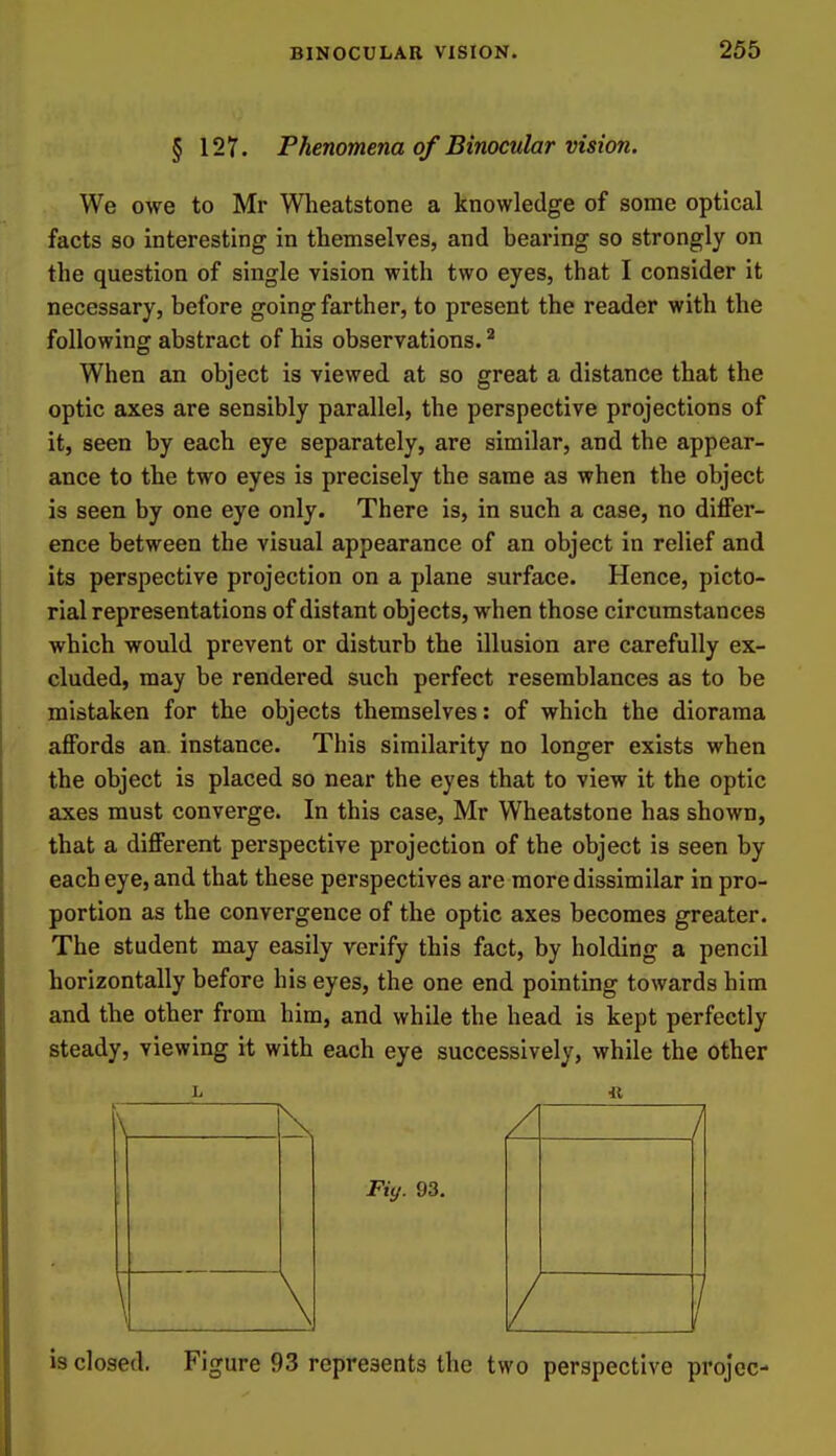 § 127. Phenomena of Binocular vision. We owe to Mr Wheatstone a knowledge of some optical facts so interesting in themselves, and bearing so strongly on the question of single vision with two eyes, that I consider it necessary, before going farther, to present the reader with the following abstract of his observations. ^ When an object is viewed at so great a distance that the optic axes are sensibly parallel, the perspective projections of it, seen by each eye separately, are similar, and the appear- ance to the two eyes is precisely the same as when the object is seen by one eye only. There is, in such a case, no diflfer- ence between the visual appearance of an object in relief and its perspective projection on a plane surface. Hence, picto- rial representations of distant objects, when those circumstances which would prevent or disturb the illusion are carefully ex- cluded, may be rendered such perfect resemblances as to be mistaken for the objects themselves: of which the diorama aflFords an. instance. This similarity no longer exists when the object is placed so near the eyes that to view it the optic axes must converge. In this case, Mr Wheatstone has shown, that a different perspective projection of the object is seen by each eye, and that these perspectives are more dissimilar in pro- portion as the convergence of the optic axes becomes greater. The student may easily verify this fact, by holding a pencil horizontally before his eyes, the one end pointing towards him and the other from him, and while the head is kept perfectly steady, viewing it with each eye successively, while the other Fiy. 93. is closed. Figure 93 represents the two perspective projcc-