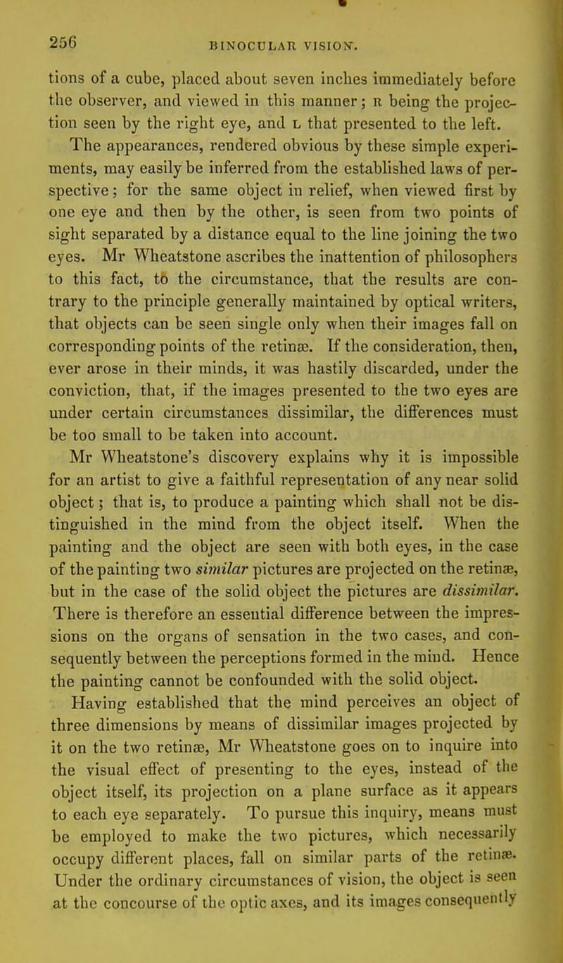 tions of a cube, placed about seven inches immediately before the observer, and viewed in this manner; n being the projec- tion seen by the right eye, and l that presented to the left. The appearances, rendered obvious by these simple experi- ments, may easily be inferred from the established laws of per- spective ; for the same object in relief, when viewed first by one eye and then by the other, is seen from two points of sight separated by a distance equal to the line joining the two eyes. Mr Wheatstone ascribes the inattention of philosophers to this fact, to the circumstance, that the results are con- trary to the principle generally maintained by optical writers, that objects can be seen single only when their images fall on corresponding points of the retinae. If the consideration, then, ever arose in their minds, it was hastily discarded, under the conviction, that, if the images presented to the two eyes are under certain circumstances dissimilar, the differences must be too small to be taken into account. Mr Wheatstone's discovery explains why it is impossible for an artist to give a faithful representation of any near solid object; that is, to produce a painting which shall not be dis- tinguished in the mind from the object itself. When the painting and the object are seen with both eyes, in the case of the painting two similar pictures are projected on the retinse, but in the case of the solid object the pictures are dissimilar. There is therefore an essential difference between the impres- sions on the organs of sensation in the two cases, and con- sequently between the perceptions formed in the mind. Hence the painting cannot be confounded with the solid object. Having established that the mind perceives an object of three dimensions by means of dissimilar images projected by it on the two retinae, Mr Wlieatstone goes on to inquire into the visual effect of presenting to the eyes, instead of the object itself, its projection on a plane surface as it appears to each eye separately. To pursue this inquiry, means must be employed to make the two pictures, which necessarily occupy different places, fall on similar parts of the retinae. Under the ordinary circumstances of vision, the object is seen at the concourse of the optic axes, and its images consequently