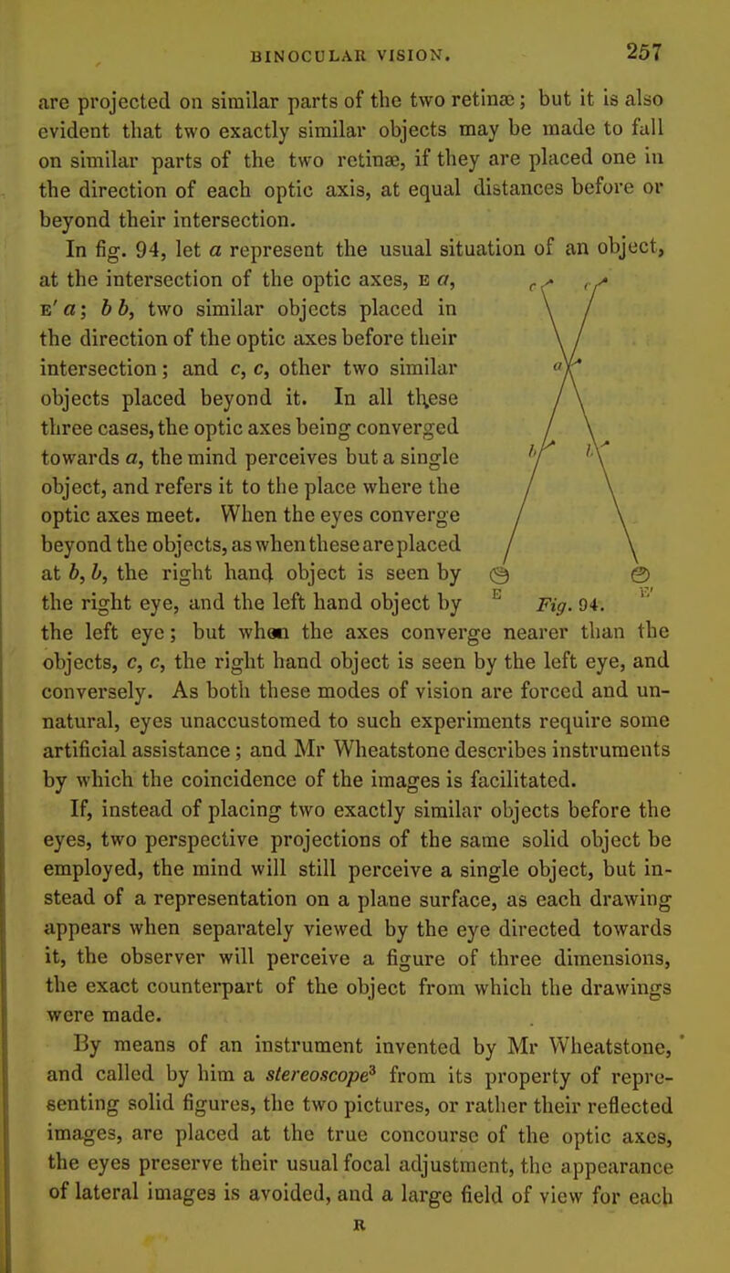 are projected on similar parts of tlie two retina); but it is also evident that two exactly similar objects may be made to fall on similar parts of the two retinae, if they are placed one in the direction of each optic axis, at equal distances before or beyond their intersection. In fig. 94, let a represent the usual situation of an object, at the intersection of the optic axes, e a, e'«; hb, two similar objects placed in the direction of the optic axes before their intersection; and c, c, other two similar objects placed beyond it. In all th,ese three cases, the optic axes being converged towards a, the mind perceives but a single object, and refers it to the place where the optic axes meet. When the eyes converge beyond the objects, as when these are placed at b, b, the right hand object is seen by the right eye, and the left hand object by Fig. 94. the left eye; but whan the axes converge nearer than the objects, c, c, the right hand object is seen by the left eye, and conversely. As both these modes of vision are forced and un- natural, eyes unaccustomed to such experiments require some artificial assistance; and Mr Wheatstone describes instruments by which the coincidence of the images is facilitated. If, instead of placing two exactly similar objects before the eyes, two perspective projections of the same solid object be employed, the mind will still perceive a single object, but in- stead of a representation on a plane surface, as each drawing appears when separately viewed by the eye directed towards it, the observer will perceive a figure of three dimensions, the exact counterpart of the object from which the drawings were made. By means of an instrument invented by Mr Wheatstone, ' and called by him a stereoscope^ from its property of repre- senting solid figures, the two pictures, or rather their reflected images, are placed at the true concourse of the optic axes, the eyes preserve their usual focal adjustment, the appearance of lateral images is avoided, and a large field of view for each K