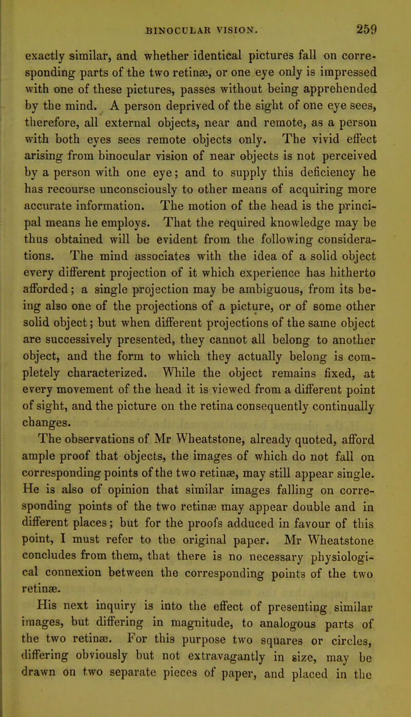exactly similar, and whether identical pictures fall on corre- sponding parts of the two retinae, or one eye only is impressed with one of these pictures, passes without being apprehended by the mind. A person deprived of the sight of one eye sees, therefore, all external objects, near and remote, as a person with both eyes sees remote objects only. The vivid effect arising from binocular vision of near objects is not perceived by a person with one eye; and to supply this deficiency he has recourse unconsciously to other means of acquiring more accurate information. The motion of the head is the princi- pal means he employs. That the required knowledge may be thus obtained will be evident from the following considera- tions. The mind associates with the idea of a solid object every different projection of it which experience has hitherto afforded; a single projection may be ambiguous, from its be- ing also one of the projections of a picture, or of some other solid object; but when different projections of the same object are successively presented, they cannot all belong to another object, and the form to which they actually belong is com- pletely characterized. While the object remains fixed, at every movement of the head it is viewed from a different point of sight, and the picture on the retina consequently continually changes. The observations of Mr Wheatstone, already quoted, afford ample proof that objects, the images of which do not fall on corresponding points of the two retinae, may still appear single. He is also of opinion that similar images falling on corre- sponding points of the two retinae may appear double and in different places; but for the proofs adduced in favour of this point, I must refer to the original paper. Mr Wheatstone concludes from them, that there is no necessary physiologi- cal connexion between the corresponding points of the two retinae. His next inquiry is into the effect of presenting similar images, but differing in magnitude, to analogous parts of the two retinae. For this purpose two squares or circles, differing obviously but not extravagantly in size, may be drawn on two separate pieces of paper, and placed in the