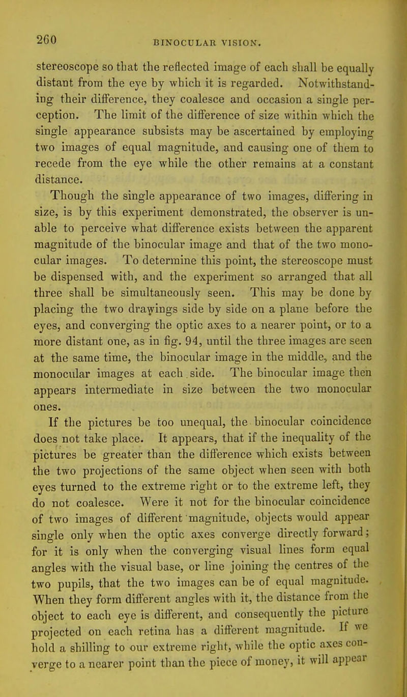 stereoscope so that the reflected image of each shall be equally distant from the eye by which it is regarded. Notwithstand- ing their difference, they coalesce and occasion a single per- ception. The limit of the ditference of size within which the single appearance subsists may be ascertained by employing two images of equal magnitude, and causing one of them to recede from the eye while the other remains at a constant distance. Though the single appearance of two images, differing in size, is by this experiment demonstrated, the observer is un- able to perceive what difference exists between the apparent magnitude of the binocular image and that of the two mono- cular images. To determine this point, the stereoscope must be dispensed with, and the experiment so arranged that all three shall be simultaneously seen. This may be done by placing the two dra^^ings side by side on a plane before the eyes, and converging the optic axes to a nearer point, or to a more distant one, as in fig. 94, until the three images are seen at the same time, the binocular image in the middle, and the monocular images at each . side. The binocular image then appears intermediate in size between the two monocular ones. If the pictures be too unequal, the binocular coincidence does not take place. It appears, that if the inequality of the pictures be greater than the difference which exists between the two projections of the same object when seen with both eyes turned to the extreme right or to the extreme left, they do not coalesce. Were it not for the binocular coincidence of two images of different magnitude, objects would appear single only when the optic axes converge directly forward; for it is only when the converging visual lines form equal angles with the visual base, or line joining the centres of the two pupils, that the two images can be of equal magnitude. When they form different angles with it, the distance from the object to each eye is different, and consequently the picture projected on each retina has a different magnitude. If we hold a shilling to our extreme right, while the optic axes con- verge to a nearer point than the piece of money, it will appear