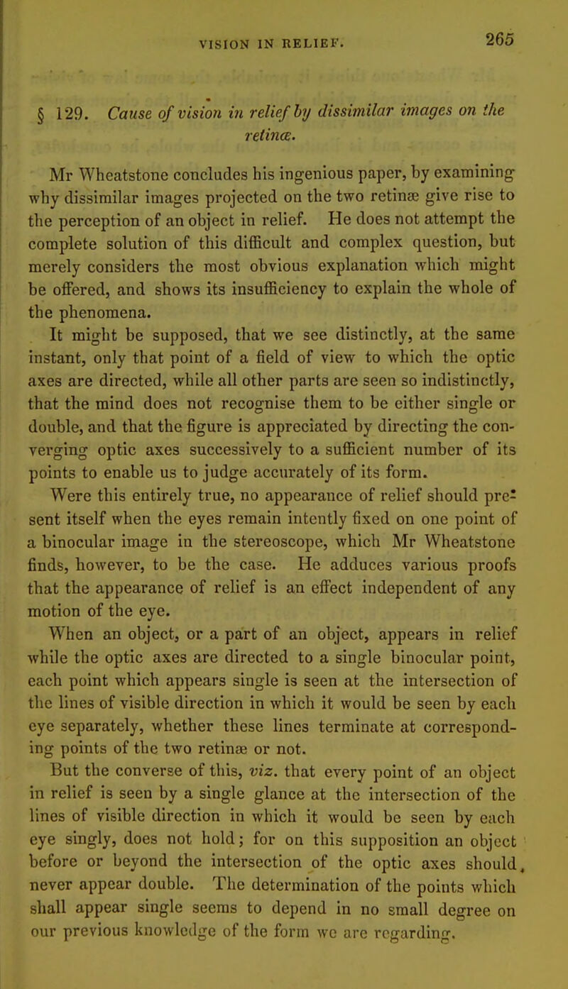 VISION IN RELIEF. § 129. Cause of vision in relief by dissimilar images on the retina. Mr Wheatstone concludes his ingenious paper, by examining why dissimilar images projected on the two retinse give rise to the perception of an object in relief. He does not attempt the complete solution of this difficult and complex question, but merely considers the most obvious explanation which might be offered, and shows its insufficiency to explain the whole of the phenomena. It might be supposed, that we see distinctly, at the same instant, only that point of a field of view to which the optic axes are directed, while all other parts are seen so indistinctly, that the mind does not recognise them to be either single or double, and that the figure is appreciated by directing the con- verging optic axes successively to a sufficient number of its points to enable us to judge accurately of its form. Were this entirely true, no appearance of relief should pre- sent itself when the eyes remain intently fixed on one point of a binocular image in the stereoscope, which Mr Wheatstone finds, however, to be the case. He adduces various proofs that the appearance of relief is an effect independent of any motion of the eye. When an object, or a part of an object, appears in relief while the optic axes are directed to a single binocular point, each point which appears single is seen at the intersection of the lines of visible direction in which it would be seen by each eye separately, whether these lines terminate at correspond- ing points of the two retinse or not. But the converse of this, viz. that every point of an object in relief is seen by a single glance at the intersection of the lines of visible direction in which it would be seen by each eye singly, does not hold; for on this supposition an object before or beyond the intersection of the optic axes should, never appear double. The determination of the points which shall appear single seems to depend in no small degree on our previous knowledge of the form we are regarding.