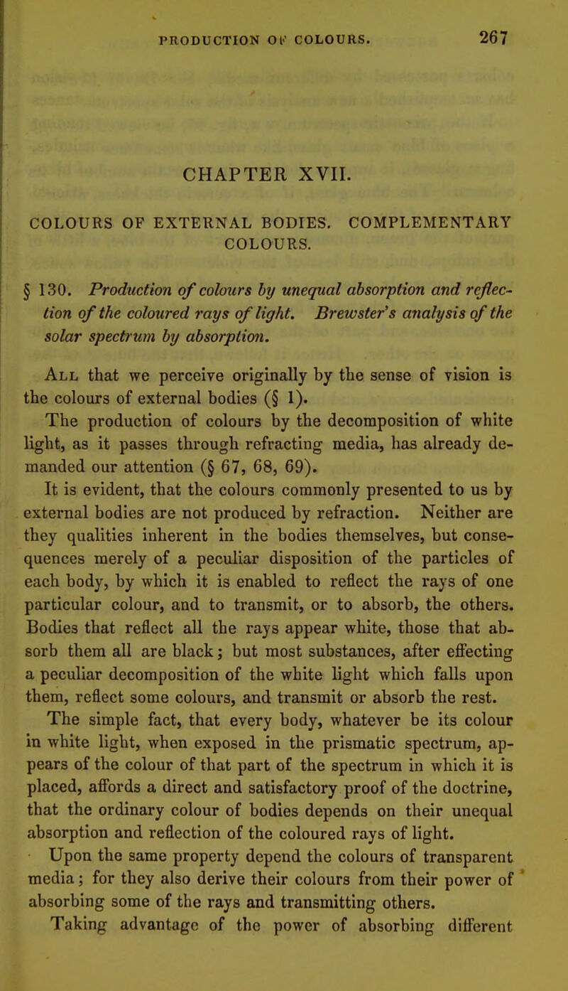 CHAPTER XVII. COLOURS OF EXTERNAL BODIES. COMPLEMENTARY COLOURS. § 130. Production of colours by unequal absorption and reflec- tion of the coloured rays of light. Brewster's analysis of the solar spectrum by absorption. All that we perceive originally by the sense of vision is the colours of external bodies (§ 1). The production of colours by the decomposition of white light, as it passes through refracting media, has already de- manded our attention (§ 67, 68, 69). It is evident, that the colours commonly presented to us by external bodies are not produced by refraction. Neither are they qualities inherent in the bodies themselves, but conse- quences merely of a peculiar disposition of the particles of each body, by which it is enabled to reflect the rays of one particular colour, and to transmit, or to absorb, the others. Bodies that reflect all the rays appear white, those that ab- sorb them all are black; but most substances, after effecting a peculiar decomposition of the white light which falls upon them, reflect some colours, and transmit or absorb the rest. The simple fact, that every body, whatever be its colour in white light, when exposed in the prismatic spectrum, ap- pears of the colour of that part of the spectrum in which it is placed, affords a direct and satisfactory proof of the doctrine, that the ordinary colour of bodies depends on their unequal absorption and reflection of the coloured rays of light. Upon the same property depend the colours of transparent media; for they also derive their colours from their power of * absorbing some of the rays and transmitting others. Taking advantage of the power of absorbing different