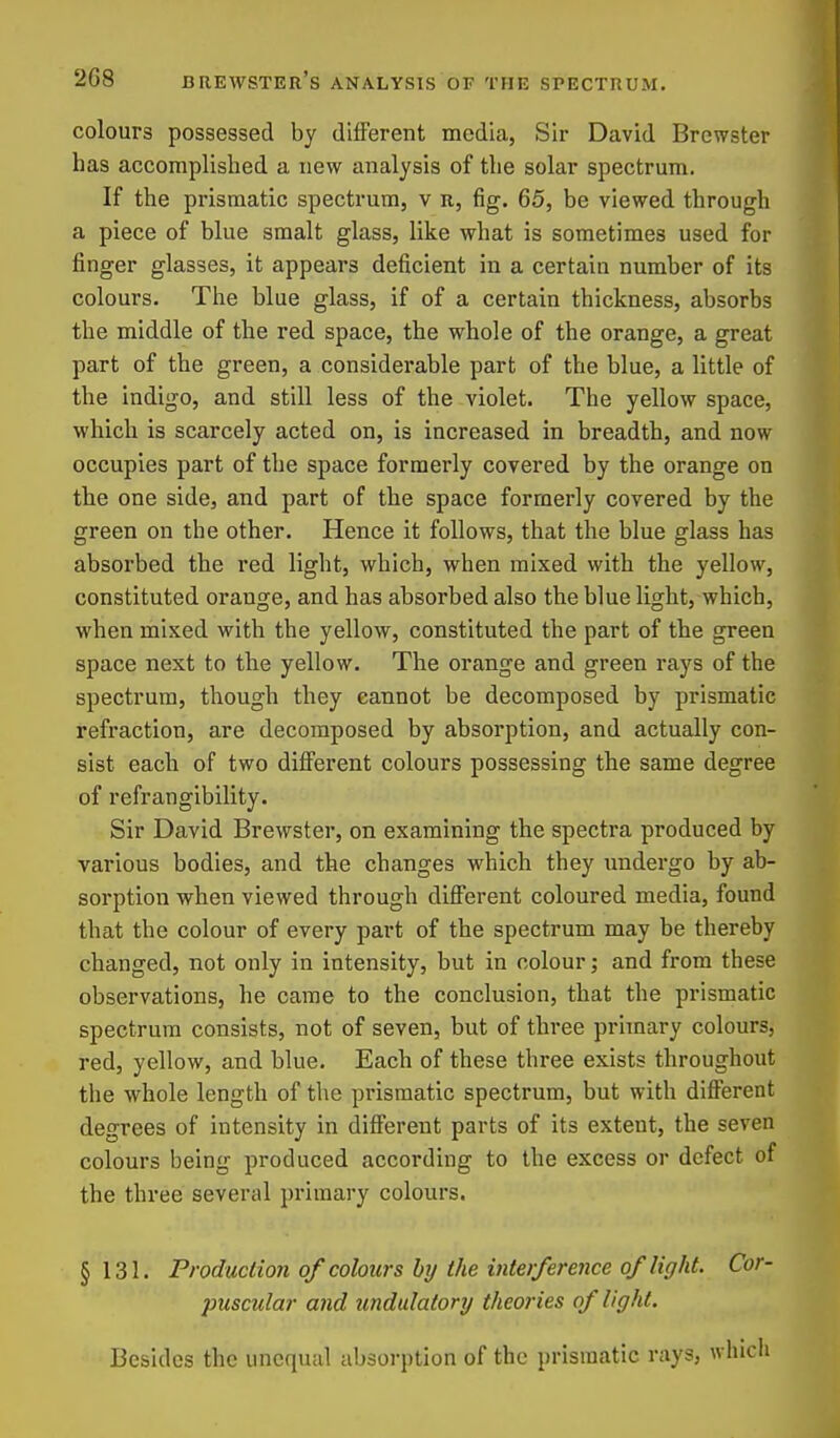 colours possessed by different media, Sir David Brewster has accomplished a new analysis of the solar spectrum. If the prismatic spectrum, v n, fig. 65, be viewed through a piece of blue smalt glass, like what is sometimes used for finger glasses, it appears deficient in a certain number of its colours. The blue glass, if of a certain thickness, absorbs the middle of the red space, the whole of the orange, a great part of the green, a considerable part of the blue, a little of the indigo, and still less of the violet. The yellow space, which is scarcely acted on, is increased in breadth, and now occupies part of the space formerly covered by the orange on the one side, and part of the space formerly covered by the green on the other. Hence it follows, that the blue glass has absorbed the red light, which, when mixed with the yellow, constituted orange, and has absorbed also the blue light, which, when mixed with the yellow, constituted the part of the green space next to the yellow. The orange and green rays of the spectrum, though they cannot be decomposed by prismatic refraction, are decomposed by absorption, and actually con- sist each of two different colours possessing the same degree of refrangibility. Sir David Brewster, on examining the spectra produced by various bodies, and the changes which they undergo by ab- sorption when viewed through diflFerent coloured media, found that the colour of every part of the spectrum may be thereby changed, not only in intensity, but in colour; and from these observations, he came to the conclusion, that the prismatic spectrum consists, not of seven, but of three primary colours, red, yellow, and blue. Each of these three exists throughout the whole length of the prismatic spectrum, but with difterent degrees of intensity in different parts of its extent, the seven colours being produced according to the excess or defect of the three several primary colours. §131. Production of colours by the interference of light. Cor- puscular and undulatory theories of light. Besides the unequal absorption of the prismatic rays, which