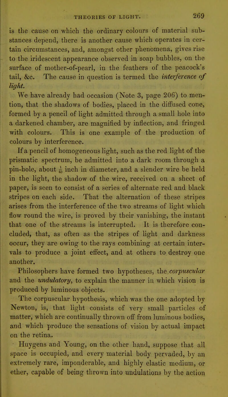 is the cause on which the oi'dinary colours of material sub- stances depend, there is another cause which operates in cer- tain circumstances, and, amongst other phenomena, gives rise to the iridescent appearance observed in soap bubbles, on the surface of mother-of-pearl, in the feathers of the peacock's tail, &c. The cause in question is termed the interference of light. We have already had occasion (Note 3, page 206) to men- tion, that the shadows of bodies, placed in the diflPused cone, formed by a pencil of light admitted through a small hole into a darkened chamber, are magnified by inflection, and fringed with colours. This is one example of the production of colours by interference. If a pencil of homogeneous light, such as the red light of the prismatic spectrum, be admitted into a dark room through a pin-hole, about ^ inch in diameter, and a slender wire be held in the light, the shadow of the wire, received on a sheet of paper, is seen to consist of a series of alternate red and black stripes on each side. That the alternation of these stripes arises from the interference of the two streams of light which flow round the wire, is proved by their vanishing, the instant that one of the streams is interrupted. It is therefore con- cluded, that, as often as the stripes of light and darkness occur, they are owing to the rays combining at certain inter- vals to produce a joint effect, and at others to destroy one another. Philosophers have formed two hypotheses, the corpuscular and the undulatory, to explain the manner in which vision is produced by luminous objects. The corpuscular hypothesis, which was the one adopted by Newton, is, that light consists of very small particles of matter, which are continually thrown off from luminous bodies, and which produce the sensations of vision by actual impact on the retina. • Huygens and Young, on the other hand, suppose that all space is occupied, and every material body pervaded, by an extremely rare, imponderable, and highly elastic medium, or ether, capable of being thrown into undulations by the action