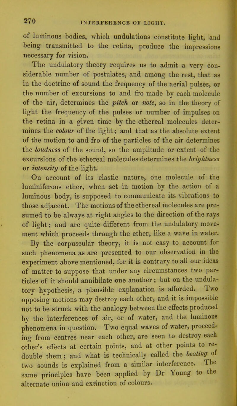 of luminous bodies, which undulations constitute light, and being transmitted to the retina, produce the impressions necessary for vision. The undulatory theory requires us to admit a very con- siderable number of postulates, and among the rest, that as in the doctrine of sound the frequency of the aerial pulses, or the number of excursions to and fro made by each molecule of the air, determines the pitch or note, so in the theory of light the frequency of the pulses or number of impulses on the retina in a given time by the ethereal molecules deter- mines the colour of the light; and that as the absolute extent of the motion to and fro of the particles of the air determines the loudness of the sound, so the amplitude or extent of the excursions of the ethereal molecules determines the brightness or intensity of the light. On account of its elastic nature, one molecule of the luminiferous ether, when set in motion by the action of a luminous body, is supposed to communicate its vibrations to those adjacent. The motions of the ethereal molecules are pre- sumed to be always at right angles to the direction of the rays of light; and are quite dilFerent from the undulatory move- ment which proceeds through the ether, like a wave in water. By the corpuscular theory, it is not easy to account for such phenomena as are presented to our observation in the experiment above mentioned, for it is contrary to all our ideas of matter to suppose that under any circumstances two pai- ticles of it should annihilate one another; but on the undula- tory hypothesis, a plausible explanation is afforded. Two opposing motions may destroy each other, and it is impossible not to be struck with the analogy between the effects produced by the interferences of air, or of water, and the luminous phenomena in question. Two equal waves of water, proceed- ing from centres near each other, are seen to destroy each other's effects at certain points, and at other points to re- double them; and what is technically called the beating of two sounds is explained from a similar interference. The same principles have been applied by Dr Young to the alternate union and extinction of colours.