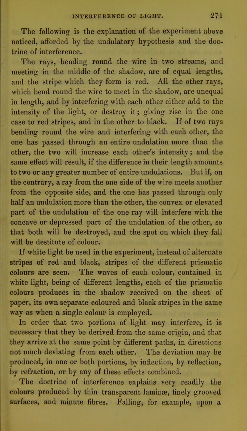 The following is the explanation of the experiment above noticed, afforded by the undulatory hypothesis and the doc- trine of interference. The rays, bending round the wire in two streams, and meeting in the middle of the shadow, are of equal lengths, and the stripe which they form is red. All the other rays, which bend round the wire to meet in the shadow, are unequal in length, and by interfering with each other either add to the intensity of the light, or destroy it; giving rise in the one case to red stripes, and in the other to black. If of two rays bending round the wire and interfering with each other, the one has passed through an entire undulation more than the other, the two will increase each other's intensity; and the same effect will result, if the difference in their length amounts to two or any greater number of entire undulations. But if, on the contrary, a ray from the one side of the wire meets another from the opposite side, and the one has passed through only half an undulation more than the other, the convex or elevated part of the undulation of the one ray will intei'fere with the concave or depressed part of the undulation of the other, so that both will be destroyed, and the spot on which they fall will be destitute of colour. If white light be used in the experiment, instead of alternate stripes of red and black, stripes of the different prismatic colours are seen. The waves of each coloui*, contained in white light, being of different lengths, each of the prismatic colours produces in the shadow received on the sheet of paper, its own separate coloured and black stripes in the same way as when a single colour is employed. In order that two portions of light may interfere, it is necessary that they be derived from the same origin, and that they arrive at the same point by different paths, in directions not much deviating from each other. The deviation may be produced, in one or both portions, by inflection, by reflection, by refraction, or by any of these effects combined. The doctrine of interference explains very readily the colours produced by thin transparent laminae, finely grooved surfaces, and minute fibres. Falling, for example, upon a