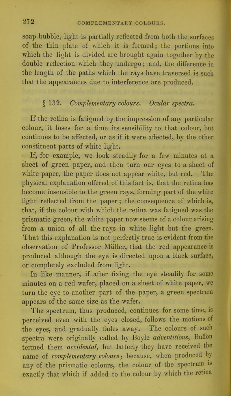 soap bubble, light is partially reflected from both the surfaces of the thin plate of which it is formed; the portions into which the light is divided are brought again together by the double reflection which they undergo; and, the difl'erence in the length of the paths which the rays have traversed is such that the appearances due to interference are produced. §132. Compkmentary colours. Ocular spectra. If the retina is fatigued by the impression of any particular colour, it loses for a time its sensibility to that colour, but continues to be affected, or as if it were affected, by the other constituent parts of white light. If, for example, we look steadily for a few minutes at a sheet of green paper, and then turn our eyes to a sheet of white paper, the paper does not appear white, but red. The physical explanation offered of this fact is, that the retina has become insensible to the green rays, forming part of the white light reflected from the paper; the consequence of which is, that, if the colour with which the retina was fatigued was the prismatic green, the white paper now seems of a colour arising from a union of all the rays in white light but the green. That this explanation is not perfectly true is evident from the observation of Professor Miiller, that the red appearance is produced although the eye is directed upon a black surface, or completely excluded from light. In like manner, if after fixing the eye steadily for some minutes on a red wafer, placed on a sheet of white paper, we turn the eye to another part of the paper, a green spectrum appears of the same size as the wafer. The spectrum, thus produced, continues for some time, is perceived even with the eyes closed, follows the motions of the eyes, and gradually fades away. The colours of such spectra were originally called by Boyle adventitious, Buftbn termed them accidental, but latterly they have received the name of complementary colours; because, when produced by any of the prismatic colours, the colour of the spectrum is exactly that which if added to the colour by which the retuia