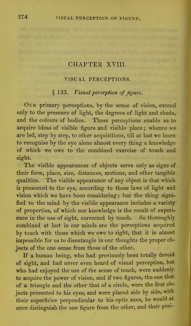 CHAPTER XVIII. VISUAL PERCEPTIONS. § 133. Visual perception of figure. Our primary perceptions, by the sense of vision, extend only to the presence of light, the degrees of light and shade, and the colours of bodies. These perceptions enable us to acquire ideas of visible figure and visible place; whence we are led, step by step, to other acquisitions, till at last we learn to recognise by the eye alone almost every thing a knowledge of which we owe to the combined exercise of touch and sight. The visible appearances of objects serve only as signs of their form, place, size, distances, motions, and other tangible qualities. The visible appearance of any object is that which is presented to the eye, according to those laws of light and vision which we have been considering; but the thing signi- fied to the mind by the visible appearance includes a variety of properties, of which our knowledge is the result of experi- ence in the use of sight, corrected by touch. So thoroughly combined at last in our minds are the perceptions acquired by touch with those which we owe to sight, that it is almost impossible for us to disentangle in our thoughts the proper ob- jects of the one sense from those of the other. If a human being, who had previously been totally devoid of sight, and had never even heard of visual perception, but who had enjoyed the use of the sense of touch, were suddenly to acquire the power of vision, and if two figures, the one that of a triangle and the other that of a circle, were the first ob- jects presented to his eyes, and were placed side by side, with their superficies perpendicular to his optic axes, he would at once distinguish the one figure from the other, and their posi-