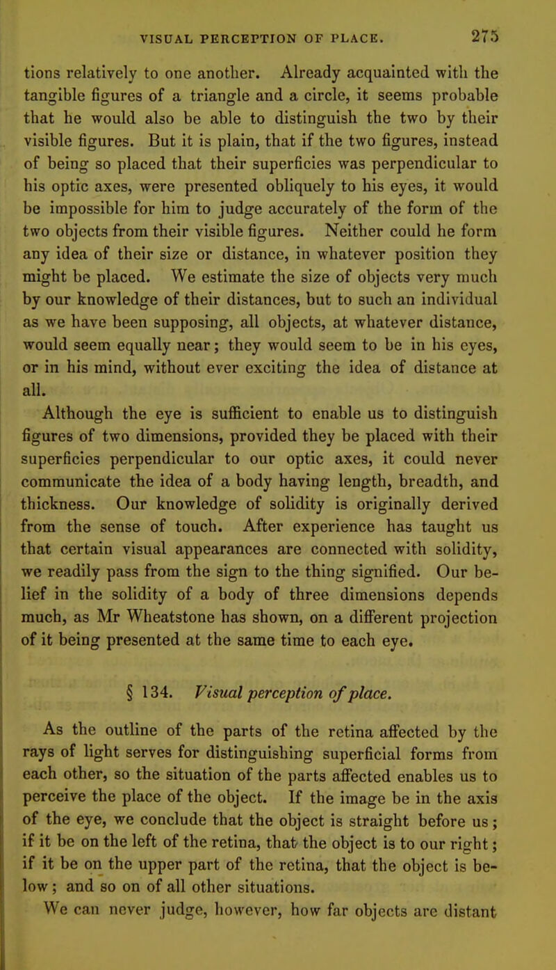 tions relatively to one another. Already acquainted with the tangible figures of a triangle and a circle, it seems probable that he would also be able to distinguish the two by their visible figures. But it is plain, that if the two figures, instead of being so placed that their superficies was perpendicular to his optic axes, were presented obliquely to his eyes, it would be impossible for him to judge accurately of the form of the two objects from their visible figures. Neither could he form any idea of their size or distance, in whatever position they might be placed. We estimate the size of objects very much by our knowledge of their distances, but to such an individual as we have been supposing, all objects, at whatever distance, would seem equally near; they would seem to be in his eyes, or in his mind, without ever exciting the idea of distance at all. Although the eye is sufficient to enable us to distinguish figures of two dimensions, provided they be placed with their superficies perpendicular to our optic axes, it could never communicate the idea of a body having length, breadth, and thickness. Our knowledge of solidity is originally derived from the sense of touch. After experience has taught us that certain visual appearances are connected with solidity, we readily pass from the sign to the thing signified. Our be- lief in the solidity of a body of three dimensions depends much, as Mr Wheatstone has shown, on a different projection of it being presented at the same time to each eye. § 134. Visual perception of place. As the outline of the parts of the retina affected by the rays of light serves for distinguishing superficial forms from each other, so the situation of the parts affected enables us to perceive the place of the object. If the image be in the axis of the eye, we conclude that the object is straight before us; if it be on the left of the retina, that the object is to our right; if it be on the upper part of the retina, that the object is be- low ; and so on of all other situations. We can never judge, however, how far objects are distant