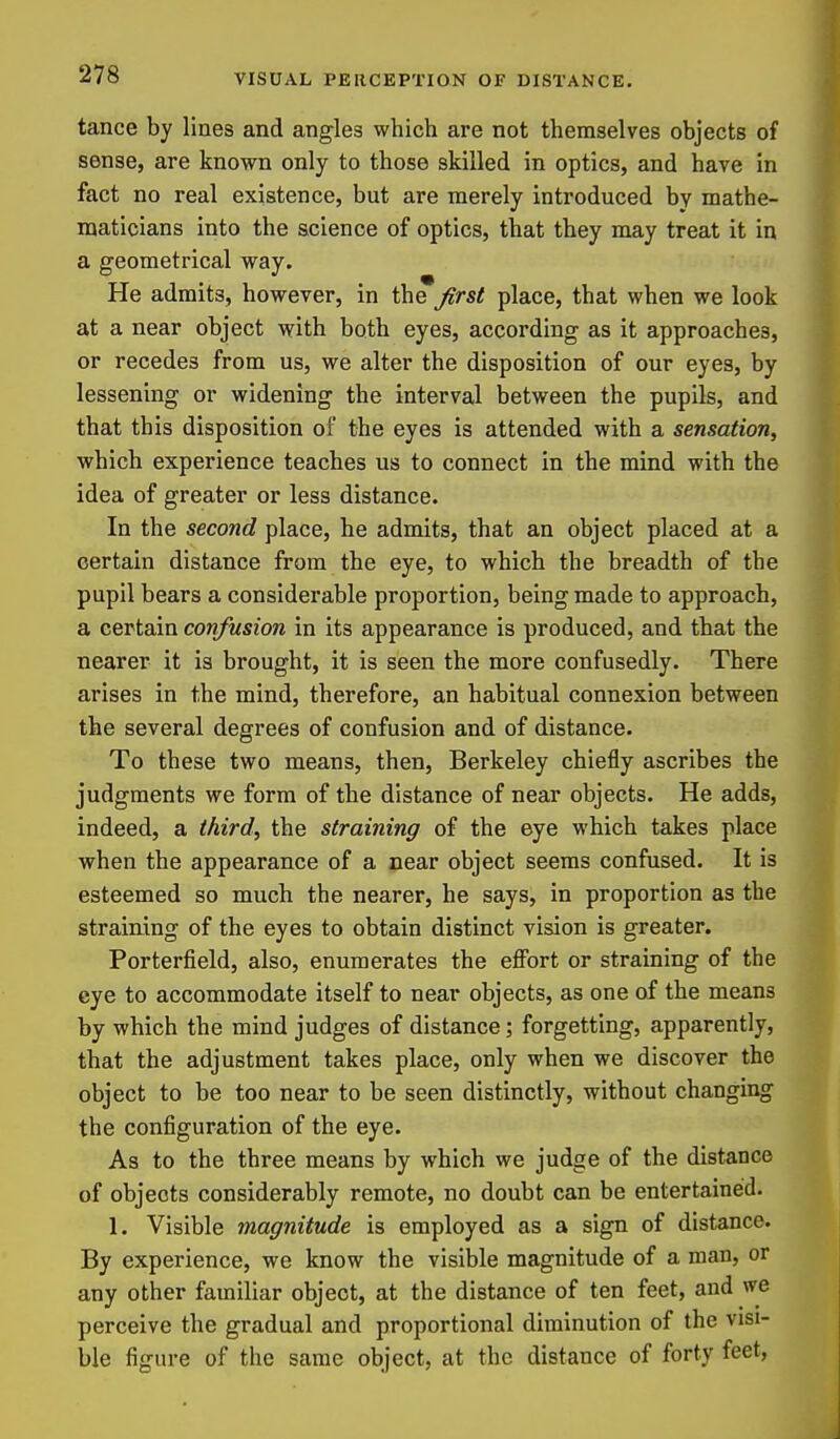 tance by lines and angles which are not themselves objects of sense, are known only to those skilled in optics, and have in fact no real existence, but are merely introduced by mathe- maticians into the science of optics, that they may treat it in a geometrical way. He admits, however, in the first place, that when we look at a near object with both eyes, according as it approaches, or recedes from us, we alter the disposition of our eyes, by lessening or widening the interval between the pupils, and that this disposition of the eyes is attended with a sensation, which experience teaches us to connect in the mind with the idea of greater or less distance. In the second place, he admits, that an object placed at a certain distance from the eye, to which the breadth of the pupil bears a considerable proportion, being made to approach, a certain confusion in its appearance is produced, and that the nearer it is brought, it is seen the more confusedly. There arises in the mind, therefore, an habitual connexion between the several degrees of confusion and of distance. To these two means, then, Berkeley chiefly ascribes the judgments we form of the distance of near objects. He adds, indeed, a third, the straining of the eye which takes place when the appearance of a near object seems confused. It is esteemed so much the nearer, he says, in proportion as the straining of the eyes to obtain distinct vision is greater. Porterfield, also, enumerates the effort or straining of the eye to accommodate itself to near objects, as one of the means by which the mind judges of distance; forgetting, apparently, that the adjustment takes place, only when we discover the object to be too near to be seen distinctly, without changing the configuration of the eye. As to the three means by which we judge of the distance of objects considerably remote, no doubt can be entertained. 1. Visible magnitude is employed as a sign of distance. By experience, we know the visible magnitude of a man, or any other familiar object, at the distance of ten feet, and we perceive the gradual and proportional diminution of the visi- ble figure of the same object, at the distance of forty feet,