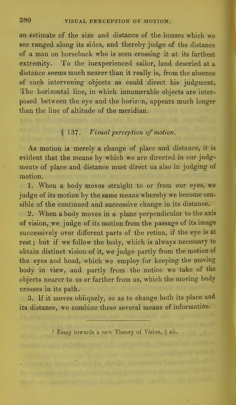 an estimate of the size and distance of the houses which we see ranged along its sides, and thereby judge of the distance of a man on horseback who is seen crossing it at its farthest extremity. To the inexperienced sailor, land descried at a distance seems much nearer than it really is, from the absence of such intervening objects as could direct his judgment. The horizontal line, in which innumerable objects are inter- posed between the eye and the horizon, appears much longer than the line of altitude of the meridian. § 137. Visual perception of motion. As motion is merely a change of place and distance, it is evident that the means by which we are directed in our judg- ments of place and distance must direct us also in judging of motion. 1. When a body moves straight to or from our eyes, we judge of its motion by the same means whereby we become sen- sible of the continued and successive change in its distance. 2. When a body moves in a plane perpendicular to the axis of vision, we judge of its motion from the passage of its image successively over different parts of the retina, if the eye is at rest; but if we follow the body, which is always necessary to obtain distinct vision of it, we judge partly from the motion of the eyes and head, which we employ for keeping the moving body in view, and partly from the notice we take of the objects nearer to us or farther from us, which the moving body crosses in its path. 3. If it moves obliquely, so as to change both its place and its distance, we combine these several means of information. ' Essay towards a new Theory of Vision, § xii.