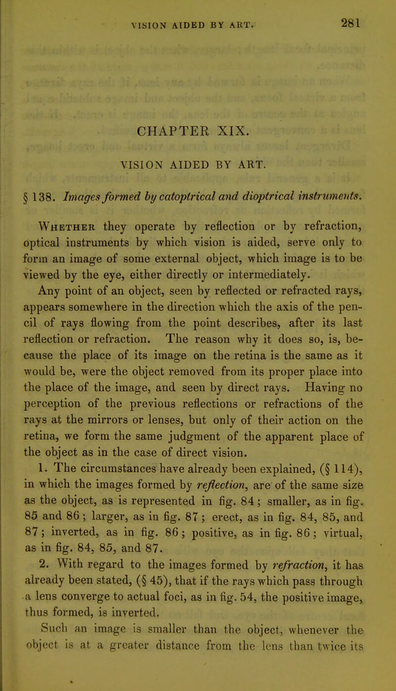 CHAPTER XIX. VISION AIDED BY ART. § 138. Images formed by catoptrical and dioptrical instruments. Whether they operate by reflection or by refraction, optical instruments by which vision is aided, serve only to form an image of some external object, which image is to be viewed by the eye, either directly or intermediately. Any point of an object, seen by reflected or refracted rays, appears somewhere in the direction which the axis of the pen- cil of rays flowing from the point describes, after its last reflection or refraction. The reason why it does so, is, be- cause the place of its image on the retina is the same as it would be, were the object removed from its proper place into the place of the image, and seen by direct rays. Having no perception of the previous reflections or refractions of the rays at the mirrors or lenses, but only of their action on the retina, we form the same judgment of the apparent place of the object as in the case of direct vision. 1. The circumstances have already been explained, (§ 114), in which the images formed by reflection, are of the same size as the object, as is represented in fig. 84; smaller, as in fig, 85 and 86; larger, as in fig. 87; erect, as in fig. 84, 85, and 87; inverted, as in fig. 86; positive, as in fig. 86; virtual, as in fig. 84, 85, and 87. 2. With regard to the images formed by refraction, it has already been stated, (§ 45), that if the rays which pass through • a lens converge to actual foci, as in fig. 54, the positive image, thus formed, is inverted. Such an image is smaller than the object, whenever the object is at a greater distance from the lens than twice its