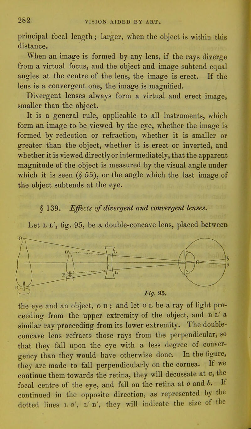 principal focal length; larger, when the object is within this distance. When an image is formed by any lens, if the rays diverge from a virtual focus, and the object and image subtend equal angles at the centre of the lens, the image is erect. If the lens is a convergent one, the image is magnified. Divergent lenses always form a virtual and erect image, smaller than the object. It is a general rule, applicable to aU instruments, which form an image to be viewed by the eye, whether the image is formed by reflection or refraction, whether it is smaller or greater than the object, whether it is erect or inverted, and whether it is viewed directly or intermediately, that the apparent magnitude of the object is measured by the visual angle under which it is seen (§ 55), or the angle which the last image of the object subtends at the eye. § 139. Effects of divergent and convergent lenses. Let L l', fig. 95, be a double-concave lens, placed between 1^ Fig. S5. the eye and an object, o b ; and let o l be a ray of light pro- ceeding from the upper extremity of the object, and b l' a similar ray proceeding from its lower extremity. The double- concave lens refracts those rays from the perpendicular, so that they fall upon the eye with a less degree of conver- gency than they would have otherwise done. In the figure, they are made to fall perpendicularly on the cornea. If we continue them towards the retina, they will decussate at c, the focal centre of the eye, and fall on the retina at o and b. If continued in the opposite direction, as represented by the dotted lines l o', l' b', they will indicate the size of the