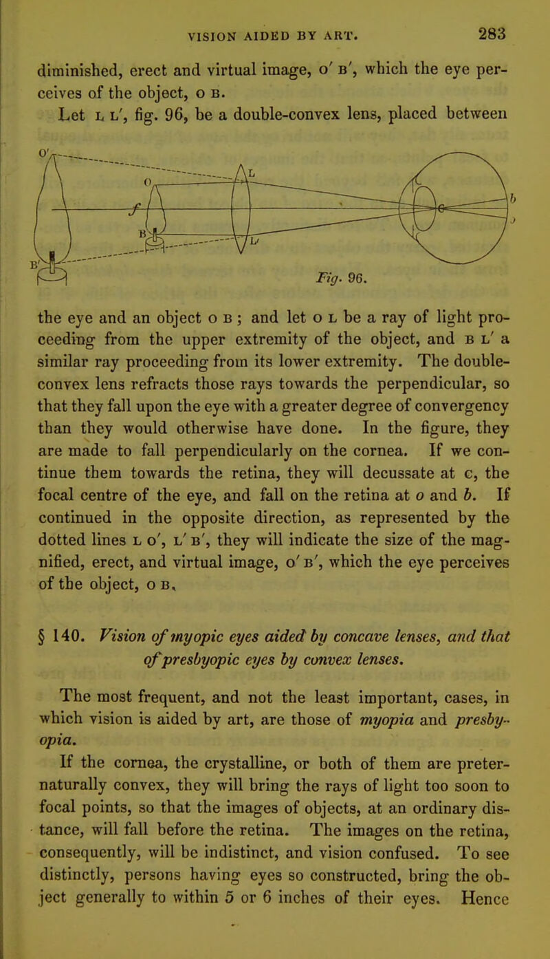 diminished, erect and virtual image, o' b', which the eye per- ceives of the object, o b. Let h h', fig. 96, be a double-convex lens, placed between Ftff. 96. the eye and an object o b ; and let o l be a ray of light pro- ceeding from the upper extremity of the object, and b l' a similar ray proceeding from its lower extremity. The double- convex lens refracts those rays towards the perpendicular, so that they fall upon the eye with a greater degree of convergency than they would otherwise have done. In the figure, they are made to fall perpendicularly on the cornea. If we con- tinue them towards the retina, they will decussate at g, the focal centre of the eye, and fall on the retina at o and b. If continued in the opposite direction, as represented by the dotted lines l o', l' b', they will indicate the size of the mag- nified, erect, and virtual image, o' b', which the eye perceives of the object, o b. § 140. Vision of myopic eyes aided by concave lenses, and that of presbyopic eyes by convex lenses. The most frequent, and not the least important, cases, in which vision is aided by art, are those of myopia and presby- opia. If the cornea, the crystalline, or both of them are preter- naturally convex, they will bring the rays of light too soon to focal points, so that the images of objects, at an ordinary dis- tance, will fall before the retina. The images on the retina, consequently, will be indistinct, and vision confused. To see distinctly, persons having eyes so constructed, bring the ob- ject generally to within 5 or 6 inches of their eyes. Hence