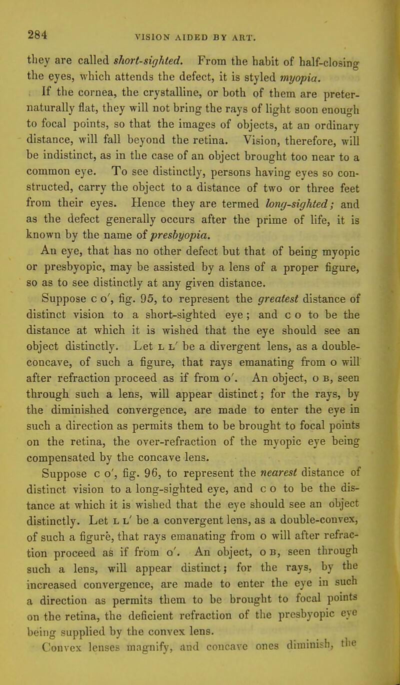 they are called short-sighted. From the habit of half-closino- the eyes, which attends the defect, it is styled myopia. If the cornea, the crystalline, or both of them are preter- naturally flat, they will not bring the rays of light soon enough to focal points, so that the images of objects, at an ordinary distance, will fall beyond the retina. Vision, therefore, will be indistinct, as in the case of an object brought too near to a common eye. To see distinctly, persons having eyes so con- structed, carry the object to a distance of two or three feet from their eyes. Hence they are termed long-sighted; and as the defect generally occurs after the prime of life, it is known by the name of presbyopia. An eye, that has no other defect but that of being myopic or presbyopic, may be assisted by a lens of a proper figure, so as to see distinctly at any given distance. Suppose c o', fig. 95, to represent the greatest distance of distinct vision to a short-sighted eye ; and c o to be the distance at which it is wished that the eye should see an object distinctly. Let l l' be a divergent lens, as a double- concave, of such a figure, that rays emanating from o will after refraction proceed as if from o'. An object, o b, seen through such a lens, will appear distinct; for the rays, by the diminished convergence, are made to enter the eye in such a direction as permits them to be brought to focal points on the retina, the over-refraction of the myopic eye being compensated by the concave lens. Suppose c o', fig. 96, to represent the nearest distance of distinct vision to a long-sighted eye, and c o to be the dis- tance at which it is wished that the eye should see an object distinctly. Let l l' be a convergent lens, as a double-convex, of such a figure, that rays emanating from o will after refrac- tion proceed as if from o'. An object, o b, seen through such a lens, will appear distinct; for the rays, by the increased convergence, are made to enter the eye in such a direction as permits them to be brought to focal points on the retina, the deficient refraction of the presbyopic eye being supplied by the convex lens. C^onvcx lenses magnify, and concave ones diminish, the