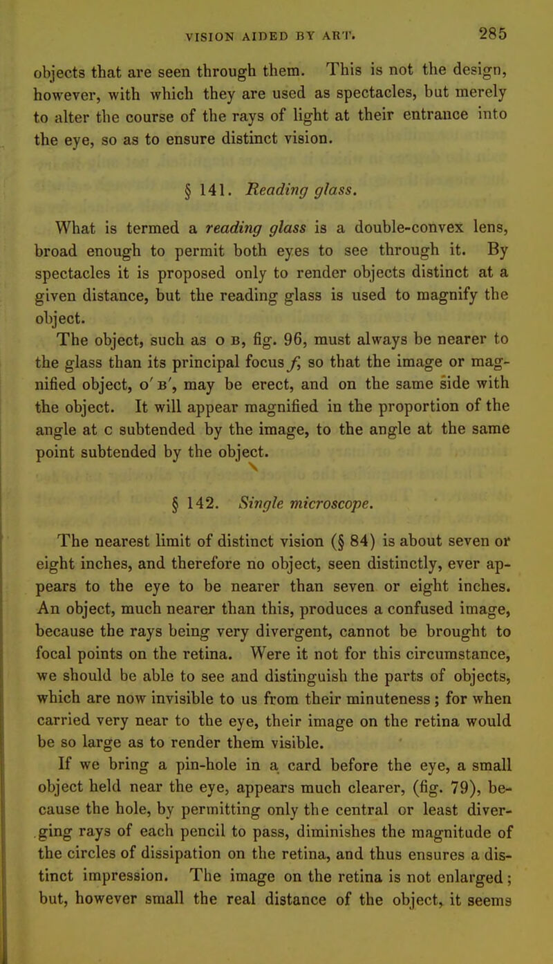 objects that are seen through them. This is not the design, however, with which they are used as spectacles, but merely to alter the course of the rays of light at their entrance into the eye, so as to ensure distinct vision. § 141. Reading glass. What is termed a reading glass is a double-convex lens, broad enough to permit both eyes to see through it. By spectacles it is proposed only to render objects distinct at a given distance, but the reading glass is used to magnify the object. The object, such as o b, fig. 96, must always be nearer to the glass than its principal focus/, so that the image or mag- nified object, o' b', may be erect, and on the same side with the object. It will appear magnified in the proportion of the angle at c subtended by the image, to the angle at the same point subtended by the object. § 142. Single microscope. The nearest limit of distinct vision (§ 84) is about seven of eight inches, and therefore no object, seen distinctly, ever ap- pears to the eye to be nearer than seven or eight inches. An object, much nearer than this, produces a confused image, because the rays being very divergent, cannot be brought to focal points on the retina. Were it not for this circumstance, we should be able to see and distinguish the parts of objects, which are now invisible to us from their minuteness ; for when carried very near to the eye, their image on the retina would be so large as to render them visible. If we bring a pin-hole in a card before the eye, a small object held near the eye, appears much clearer, (fig. 79), be- cause the hole, by permitting only the central or least diver- ging rays of each pencil to pass, diminishes the magnitude of the circles of dissipation on the retina, and thus ensures a dis- tinct impression. The image on the retina is not enlarged ; but, however small the real distance of the object, it seems