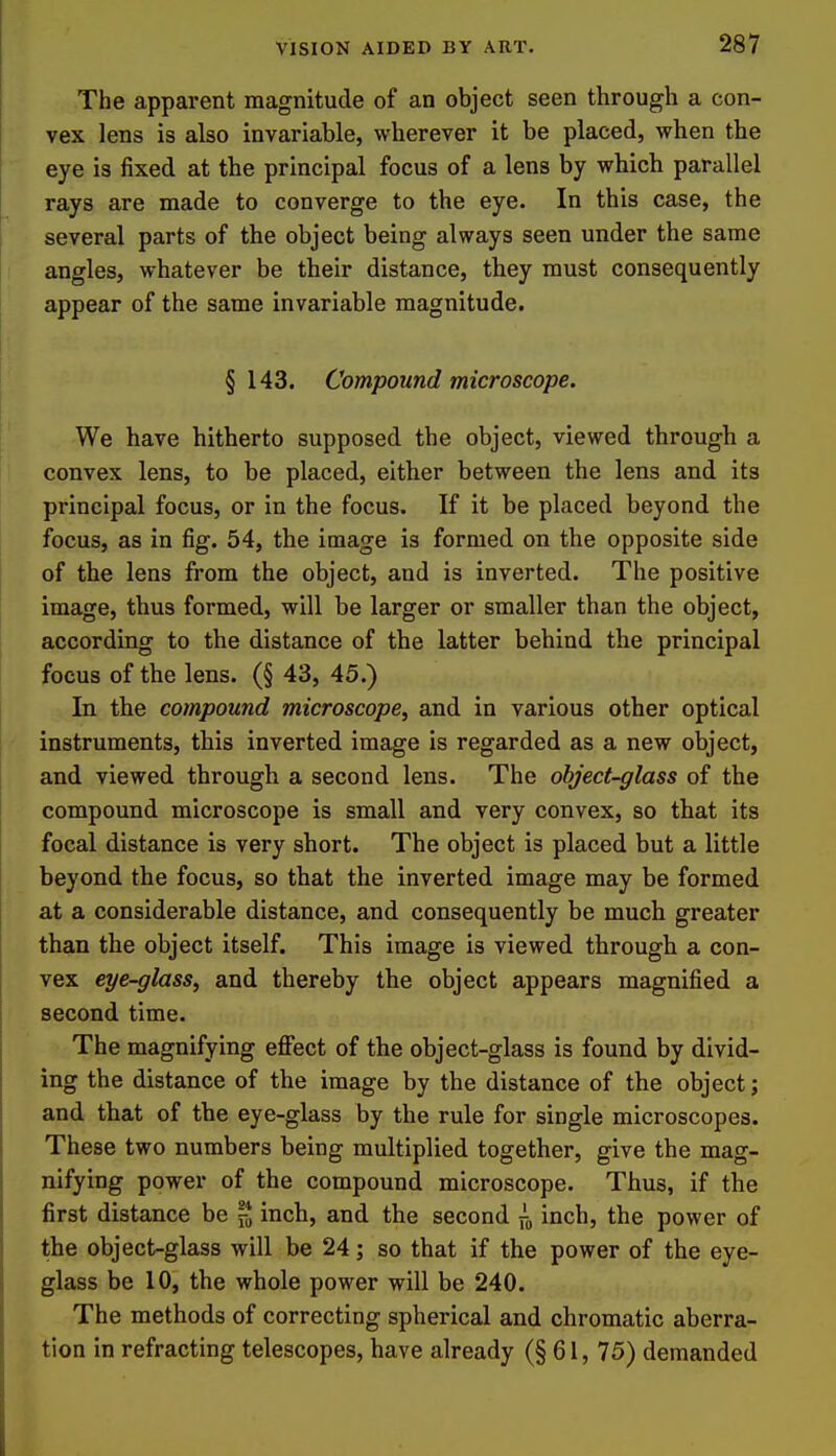 The apparent magnitude of an object seen through a con- vex lens is also invariable, wherever it be placed, when the eye is fixed at the principal focus of a lens by which parallel rays are made to converge to the eye. In this case, the several parts of the object being always seen under the same angles, whatever be their distance, they must consequently appear of the same invariable magnitude. § 143. Compound microscope. We have hitherto supposed the object, viewed through a convex lens, to be placed, either between the lens and its principal focus, or in the focus. If it be placed beyond the focus, as in fig. 54, the image is formed on the opposite side of the lens from the object, and is inverted. The positive image, thus formed, will be larger or smaller than the object, according to the distance of the latter behind the principal focus of the lens. (§ 43, 45.) In the compound microscope, and in various other optical instruments, this inverted image is regarded as a new object, and viewed through a second lens. The object-glass of the compound microscope is small and very convex, so that its focal distance is very short. The object is placed but a little beyond the focus, so that the inverted image may be formed at a considerable distance, and consequently be much greater than the object itself. This image is viewed through a con- vex eye-glass, and thereby the object appears magnified a second time. The magnifying effect of the object-glass is found by divid- ing the distance of the image by the distance of the object; and that of the eye-glass by the rule for single microscopes. These two numbers being multiplied together, give the mag- nifying power of the compound microscope. Thus, if the first distance be inch, and the second xa inch, the power of the object-glass will be 24; so that if the power of the eye- glass be 10, the whole power will be 240. The methods of correcting spherical and chromatic aberra- tion in refracting telescopes, have already (§61, 75) demanded