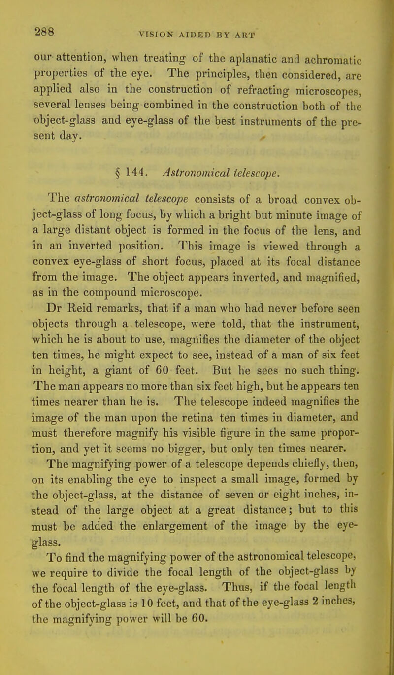 our attention, when treating of the aplanatic and achromatic properties of the eye. The principles, then considered, are applied also in the construction of refracting microscopes, several lenses being combined in the construction both of the object-glass and eye-glass of the best instruments of the pre- sent day. § 144. Astro7iomical telescope. The astronomical telescope consists of a broad convex ob- ject-glass of long focus, by which a bright but minute image of a large distant object is formed in the focus of the lens, and in an inverted position. This image is viewed through a convex eye-glass of short focus, placed at its focal distance from the image. The object appears inverted, and magnified, as in the compound microscope. Dr Raid remarks, that if a man who had never before seen objects through a telescope, were told, that the instrument, which he is about to use, magnifies the diameter of the object ten times, he might expect to see, instead of a man of six feet in height, a giant of 60 feet. But he sees no such thing. The man appears no more than six feet high, but he appears ten times nearer than he is. The telescope indeed magnifies the image of the man upon the retina ten times in diameter, and must therefore magnify his visible figure in the same propor- tion, and yet it seems no bigger, but only ten times nearer. The magnifying power of a telescope depends chiefly, then, on its enabling the eye to inspect a small image, formed by the object-glass, at the distance of seven or eight inches, in- stead of the large object at a great distance; but to this must be added the enlargement of the image by the eye- glass. To find the magnifying power of the astronomical telescope, we require to divide the focal length of the object-glass by the focal length of the eye-glass. Thus, if the focal lengtli of the object-glass is 10 feet, and that of the eye-glass 2 inches, the magnifying power will be 60.