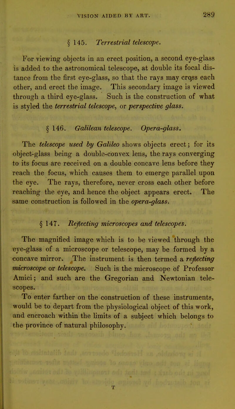 §145. Terrestrial telescope. For viewing objects in an erect position, a second eye-glass is added to the astronomical telescope, at double its focal dis- tance from the first eye-glass, so that the rays may crqss each other, and erect the image. This secondary image is viewed through a third eye-glass. Such is the construction of what is styled the terrestrial telescope, or perspective glass. § 146. Galilean telescope. Opera-glass. The telescope used by Galileo shows objects erect; for its object-glass being a double-convex lens, the rays converging to its focus are received on a double concave lens before they reach the focus, which causes them to emerge parallel upon the eye. The rays, therefore, never cross each other before reaching the eye, and hence the object appears erect. The same construction is followed in the opera-glass. § 147. Rejlectiiig microscopes and telescopes. The magnified image which is to be viewed through the Bye-glass of a microscope or telescope, may be formed by a concave mirror. The instrument is then termed a rejlecting microscope or telescope. Such is the microscope of Professor Amici; and such are the Gregorian and Newtonian tele- scopes. To enter farther on the construction of these instruments, would be to depart from the physiological object of this work, and encroach within the limits of a subject which belongs to the province of natural philosophy. T