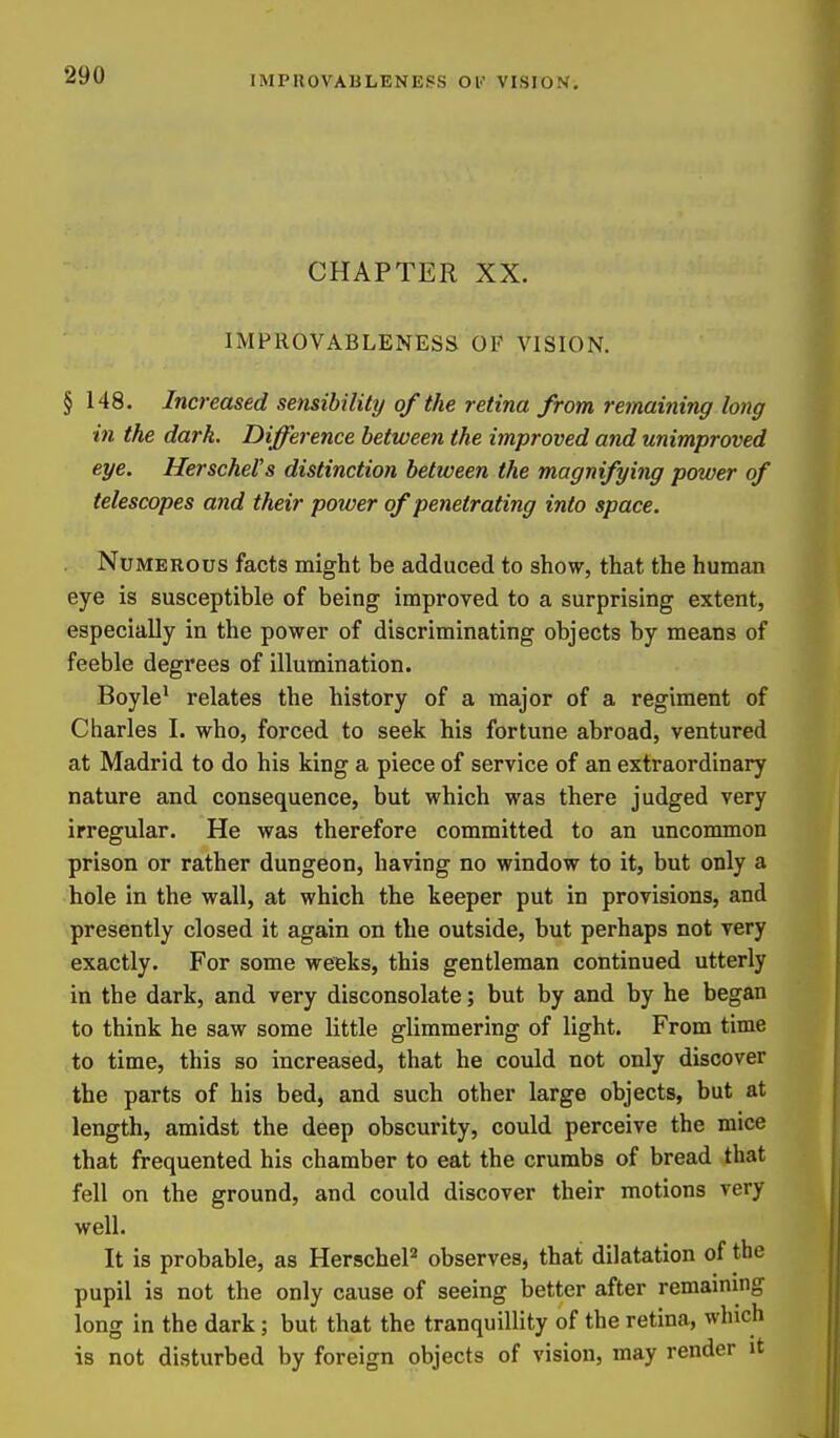 CHAPTER XX. IMPROVABLENESS OF VISION. §148. Increased sensibility of the retina from remaining long in the dark. Difference between the improved and unimproved eye. HerscheVs distinction between the magnifying power of telescopes and their power of penetrating into space. Numerous facts might be adduced to show, that the human eye is susceptible of being improved to a surprising extent, especially in the power of discriminating objects by means of feeble degrees of illumination. Boyle' relates the history of a major of a regiment of Charles I. who, forced to seek his fortune abroad, ventured at Madrid to do his king a piece of service of an extraordinary nature and consequence, but which was there judged very irregular. He was therefore committed to an uncommon prison or rather dungeon, having no window to it, but only a hole in the wall, at which the keeper put in provisions, and presently closed it again on the outside, but perhaps not very exactly. For some weeks, this gentleman continued utterly in the dark, and very disconsolate; but by and by he began to think he saw some little glimmering of light. From time to time, this so increased, that he could not only discover the parts of his bed, and such other large objects, but at length, amidst the deep obscurity, could perceive the mice that frequented his chamber to eat the crumbs of bread that fell on the ground, and could discover their motions very well. It is probable, as HerscheP observes, that dilatation of the pupil is not the only cause of seeing better after remaining long in the dark; but that the tranquillity of the retina, which is not disturbed by foreign objects of vision, may render it