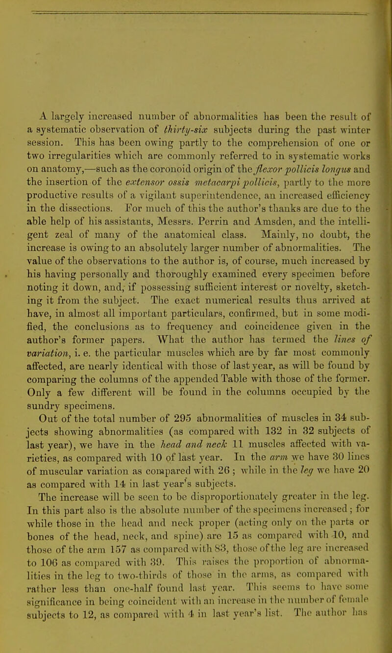 A largely increased number of abnormalities has been the result of a systematic observation of thirty-six subjects during the past winter session. This has been owing partly to the comprehension of one or two irregularities which are commonly referred to in systematic works on anatomy,—such as the coronoid origin of the Jlexor pollicis longtis and the insertion of the extensor ossis metacarpi polUcis, partly to the more productive results of a vigilant superintendence, an increased efficiency in the dissections. For much of this the author's thanks are due to the able help of his assistants, Messrs. Perrin and Amsden, and the intelli- gent zeal of many of the anatomical class. Mainly, no doubt, the increase is owing to an absolutely larger number of abnormalities. The value of the observations to the author is, of course, much increased by his having personally and thoroughly examined every specimen before noting it down, and, if possessing sufficient interest or novelty, sketch- ing it from the subject. The exact numerical results thus arrived at have, in almost all important particulars, confirmed, but in some modi- fied, the conclusions as to frequency and coincidence given in the author's former paj^ers. What the author has termed the lines of variation, i. e. the particular muscles which are by far most commonly afiiected, are nearly identical with those of last year, as will be found by comparing the columns of the appended Table with those of the former. Only a few different will be found in the columns occupied by the sundry specimens. Out of the total number of 295 abnormalities of muscles in 34 sub- jects showing abnormalities (as compared with 132 in 32 subjects of last year), we have in the head and neck 11 muscles affected with va- rieties, as compared with 10 of last year. In the arm we have 30 lines of muscular variation as compared with 26 ; while in the leg we have 20 as compared with 14 in last year's subjects. The increase will be seen to be disproportionately greater in the leg. In this part also is the absolute number of the specimens increased; for while those in the head and neck proper (acting only on the parts or bones of the head, neck, and spine) are 15 as compared with 10, and those of the arm 157 as compared with 83, those of the leg are increased to lOG as compared with 39. This i-aisos the proportion of abnorma- lities in the leg to two-thirds of those in the arms, as compared with rather leas than one-half found last year. This seems to have some significance in being coincident with an increase in the number of feiimle subjects to 12, as compared with 4 in last year's list. The author has