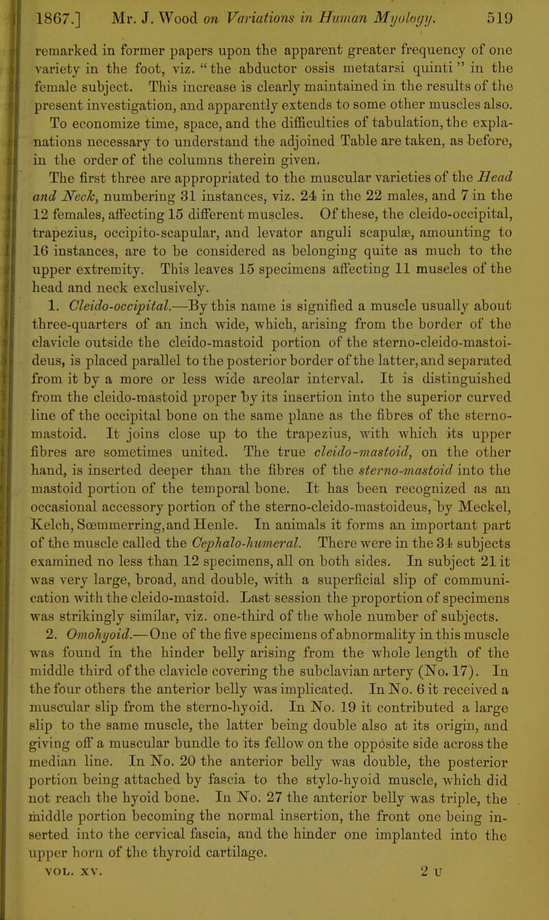 remarked in former papers upon the apparent greater frequency of one variety in the foot, viz.  the abductor ossis metatarsi quinti in the female subject. This increase is clearly maintained in the results of the present investigation, and apparently extends to some other muscles also. To economize time, space, and the difficidties of tabulation, the expla- nations necessary to understand the adjoined Table are taken, as before, in the order of the columns therein given, The first three are appropriated to the muscular varieties of the Head and Neck, numbering 31 instances, viz. 24 in the 22 males, and 7 in the 12 females, affecting 15 different muscles. Of these, the cleido-occipital, trapezius, occipito-scapular, and levator anguli scapulsB, amounting to 16 instances, are to be considered as belonging quite as much to the upper extremity. This leaves 15 specimens affecting 11 muscles of the head and neck exclusively. 1. Cleido-occipital.—By this name is signified a muscle usually about three-quarters of an inch Avide, which, arising from the border of the clavicle outside the cleido-mastoid portion of the sterno-cleido-mastoi- deus, is placed parallel to the posterior border of the latter, and separated from it by a more or less wide areolar interval. It is distinguished from the cleido-mastoid proper by its insertion into the superior curved line of the occipital bone on the same plane as the fibres of the steruo- mastoid. It joins close up to the trapezius, M'ith which its upper fibres are sometimes united. The true cleido-mastoid, on the other hand, is inserted deeper than the fibres of the sterno-mastoid into the mastoid portion of the temporal bone. It has been recognized as an occasional accessory portion of the sterno-cleido-mastoideus, by Meckel, Kelch, Soemmerring,andIIenle. In animals it forms an important part of the muscle called the OepJialo-liii/meral. There were in the 34 subjects examined no less than 12 specimens, all on both sides. In subject 21 it was very large, broad, and double, with a superficial slip of communi- cation with the cleido-mastoid. Last session the proportion of specimens was strikingly similar, viz. one-third of the whole number of subjects. 2. Omohyoid.—One of the five specimens of abnormality in this muscle was found in the hinder beUy arising from the whole length of the middle third of the clavicle covering the subclavian artery (No. 17). In the four others the anterior belly was implicated- In No. 6 it received a muscnlar slip from the sterno-hyoid. In No. 19 it contributed a large slip to the same muscle, the latter being double also at its origin, and giving off a muscular bundle to its fellow on the opposite side across the median line. In No. 20 the anterior belly was double, the posterior portion being attached by fascia to the stylo-hyoid muscle, which did not reach the hyoid bone. In No. 27 the anterior belly was triple, the middle portion becoming the normal insertion, the front one being in- serted into the cervical fascia, and the hinder one implanted into the upper horu of the thyroid cartilage. VOL. XV. 2 u