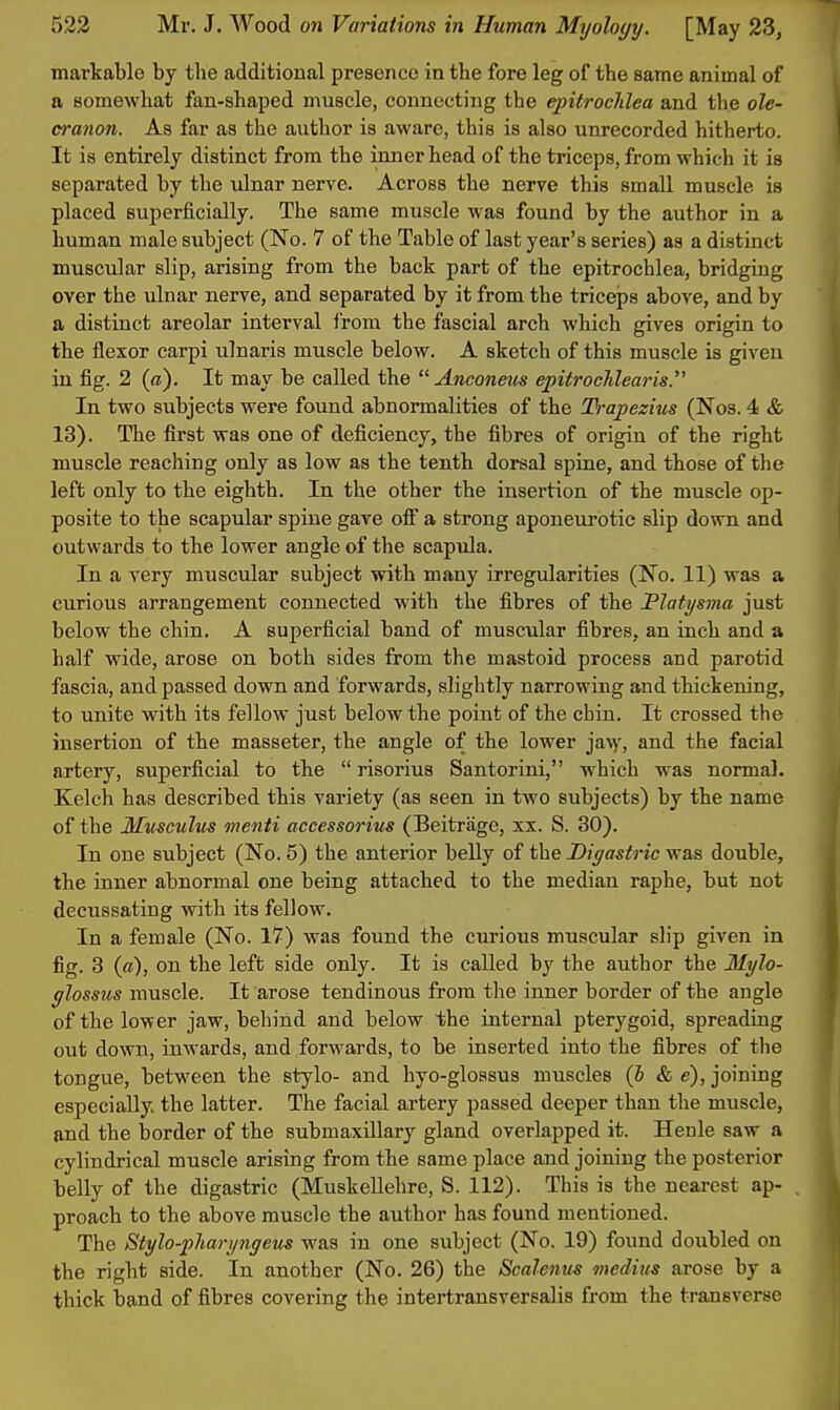 markable by the additional presence in the fore leg of the same animal of a somewhat fan-shaped muscle, connecting the epitrochlea and the ole- cranon. As far as the author is aware, this is also unrecorded hitherto. It is entirely distinct from the inner head of the triceps, from which it is separated by the ulnar nerve. Across the nerve this small muscle is placed superficially. The same muscle was found by the author in a human male subject (No. 7 of the Table of last year's series) as a distinct muscular slip, arising from the back part of the epitrochlea, bridging over the ulnar nerve, and separated by it from the triceps above, and by a distinct areolar interval i'rom the fascial arch which gives origin to the flexor carpi ulnaris muscle below. A sketch of this muscle is given in fig. 2 (a). It may be called the  Anconeus epitrocMearis. In two subjects were found abnormalities of the Trapezius (Nos. 4 & 13). The first was one of deficiency, the fibres of origin of the right muscle reaching only as low as the tenth dorsal spine, and those of tlie left only to the eighth. In the other the insertion of the muscle op- posite to the scapular spine gave ofi a strong aponeurotic slip down and outwards to the lower angle of the scapula. In a very muscular subject with many irregularities (No. 11) was a curious arrangement connected with the fibres of the Flatysma just below the chin. A superficial band of muscular fibres, an inch and a half wide, arose on both sides from the mastoid process and parotid fascia, and passed down and forwards, slightly narrowing and thickening, to unite with its fellow just below the point of the chin. It crossed the insertion of the masseter, the angle of the lower jaw, and the facial artery, superficial to the  risorius Santorini, which was normal. Kelch has described this variety (as seen in tAvo subjects) by the name of the Miisculus menti accessorius (Beitrage, xx. S. 30). In one subject (No. 5) the anterior belly of the Digastric was double, the inner abnormal one being attached to the median raphe, but not decussating with its fellow. In a female (No. 17) was found the curious muscular slip given in fig. 3 (a), on the left side only. It is called by the author the Mylo- glossus muscle. It arose tendinous from the inner border of the angle of the lower jaw, behind and below the internal pterygoid, spreading out down, inwards, and forwards, to be inserted into the fibres of the tongue, between the stylo- and hyo-glossus muscles (J &c), joining especially, the latter. The facial artery passed deeper than the muscle, and the border of the submaxillary gland overlapped it. Henle saw a cylindrical muscle arising from the same place and joining the posterior belly of the digastric (MuskeUehre, S. 112). This is the nearest ap- proach to the above muscle the author has found mentioned. The Stylo-pliaryngeus was in one subject (No. 19) found doubled on the right side. In another (No. 26) the Scalenn-s viediits arose by a thick band of fibres covering the intertransversalis from the transverse