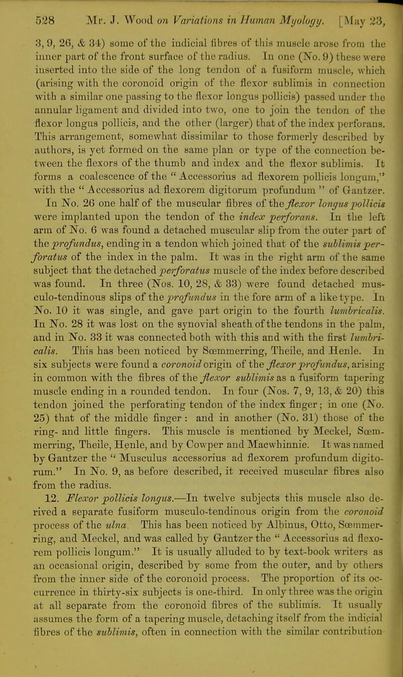 3, 9, 26, & 3 i) aome of the iadicial fibres of tliis muscle arose from the inner part of the front surface of the radius. In one (No. 9) these were inserted into the side of the long tendon of a fusiform muscle, which (arising with the coronoid origin of the flexor sublimis in connection with a similar one passing to the flexor longus pollicis) passed under the annular ligament and divided into two, one to join the tendon of the flexor longus pollicis, and the other (larger) that of the index perforans. This arrangement, somewhat dissimilar to those formerly described by authors, is yet formed on the same plan or type of the connection be- tween the flexors of the thumb and index and the flexor sublimis. It forms a coalescence of the  Accessorius ad flexorem pollicis longum, with the  Accessorius ad flexorem digitorum profundum  of Gantzer. In No. 26 one half of the muscular fibres of thej^e^ror longixspollicis were implanted upon the tendon of the index perforans. In the left arm of No. 6 was found a detached muscular slip from the outer part of the profundus, ending in a tendon which joined that of the sublimis per- foratus of the index in the palm. It was in the right arm of the same subject that the &.Qi&ched. perforatus muscle of the index before described was found. In three (Nos. 10, 28, & 33) were found detached mus- culo-tendinous slips of the profundus in the fore arm of a like type. In No. 10 it was single, and gave part origin to the fourth lumhricalis. In No. 28 it was lost on the synovial sheath of the tendons in the palm, and in No. 83 it was connected both with this and with the first lumh-i- calis. This has been noticed by Soemmerring, Theile, and Henle. In six subjects were found a coronoid ovhgva. of the flexor profundus, s.v\s,mg in common with the fibres of the flexor sublionis as a fusiform tapering muscle ending in a rounded tendon. In four (Nos. 7, 9, 13, & 20) this tendon joined the perforating tendon of the index finger; in one (No. 25) that of the middle finger: and in another (No. 31) those of the ring- and little fingers. This muscle is mentioned by Meckel, Soem- merring, Theile, Henle, and by Cowper and Macwhinnie. It was named by Gantzer the  Musculus accessorius ad flexorem profundum digito- rum. In No. 9, as before described, it received muscular fibres also from the radius. 12. Flexor pollicis longus.—In twelve subjects this muscle also de- rived a separate fusiform musculo-tendinous origin from tlie coronoid process of the ulna. This has been noticed by Albinus, Otto, Soemmer- ring, and Meckel, and was called by Gantzer the  Accessorius ad flexo- rem pollicis longum. It is usually alluded to by text-book writers as an occasional origin, described by some from the outer, and by others from the inner side of the coronoid process. The proportion of its oc- currence in thirty-six subjects is one-third. In only three was the origin at all separate from the coronoid fibres of the sublimis. It usually assumes the form of a tapering muscle, detaching itself from the indicial fibres of the sublimis, often in connection with the similar contribution