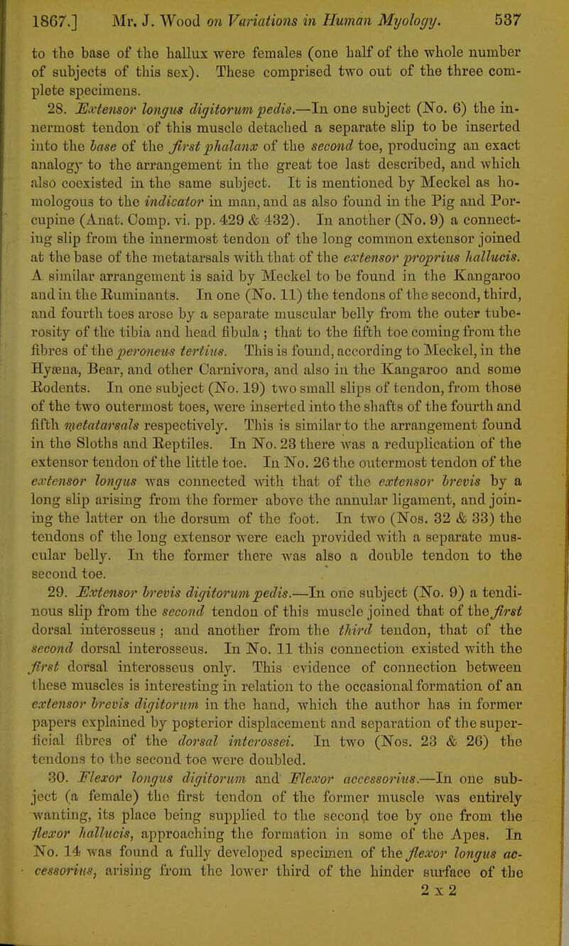 to the base of tlie hallux were females (one half of the whole number of subjects of this sex). These comprised two out of the three com- plete specimens. 28. ISxtensor longus digitorum pedis.—In one subject (No. 6) the in- nermost tendon of this muscle detached a separate slip to be inserted into the lase of the first phalanx of the second toe, producing an exact analogy to the arrangement in the great toe last described, and which also coexisted in the same subject. It is mentioned by Meckel as ho- mologous to the indicator in man, and as also found in the Pig and Por- cupine (Anat. Comp. vi. pp. 429 & 432). In another (No. 9) a connect- ing slip from the innermost tendon of the long common extensor joined at the base of the metatarsals with that of the extensor proprius liallucis. A similar arrangement is said by Meckel to be found in the Kangaroo aud in the Ruminants. In one (No. 11) the tendons of the second, third, and fourth toes arose by a separate muscular belly from the outer tube- rosity of the tibia and head fibula ; that to the fifth toe coming from the fibi'es of the pieroneus tertius. This is found, according to Meckel, in the HyiBua, Bear, and other Carnivora, and also in the Kangaroo and some Eodents. In one subject (No. 19) two small slips of tendon, from those of the two outermost toes, were inserted into the shafts of the fourth and fifth nietatarsals respectively. This is similar to the arrangement found in the Sloths and Eeptiles. In No. 23 there was a reduplication of the extensor tendon of the little toe. In No. 26 the outermost tendon of the extensor longics was connected that of the extensor Irevis by a long slip arising from the former above the annular ligament, and join- ing the latter on the dorsum of the foot. In two (Nos. 32 & 33) the tendons of the long extensor were each provided with a separate mus- cular belly. In the former there was also a double tendon to the second toe. 29. Extensor brevis digitorum pedis.—In one subject (No. 9) a tendi- nous slip from the second tendon of this muscle joined that of the first dorsal interosseus ; aud another from the thii-d tendon, that of the second dorsal interosseus. In No. 11 this connection existed with the first dorsal interosseus only. This evidence of connection between these muscles is interesting in relation to the occasional formation of an extensor hrevis digitorum in the hand, which the author has in former papers explained by posterior displacement and separation of the super- ficial fibres of the dorsal intcrossei. In two (Nos. 23 & 26) the tendons to the second toe were doubled. 30. Flexor longus digitorum and Flexor accessories.—In one sub- ject (a female) the first tendon of the former muscle was entirely Avanting, its place being supplied to the second toe by one from the flexor hallucis, approaching the formation in some of the Apes. In No. 14 was found a fully developed specimen of i\\Q flexor longus ac- cessorius, arising from the lower third of the hinder siu-face of the 2x2