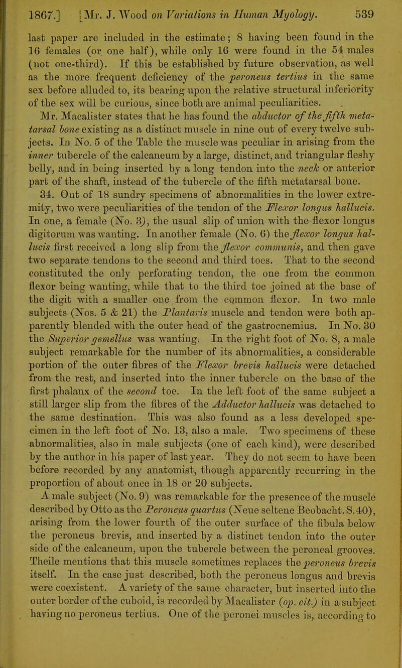 last paper are included in the estimate; 8 having been found in the 16 females (or one half), while only 16 were found in the o-i males (not one-third). If this be established by future observation, as well as the more frequent deficiency of the peroneals tertius in the same sex before alluded to, its bearing upon the relative structural inferiority of the sex will be curious, since both are animal peculiarities. Mr. Macalister states that he has found the abductor of the fifth meta- tarsal lone existing as a distinct muscle in nine out of every twelve sub- jects. In No. 5 of the Table the muscle was peculiar in arising from the inner tubercle of the calcaneum by a large, distinct, and triangular fleshy belly, and in being inserted by a long tendon into the nech or anterior part of the shaft, instead of the tubercle of the fifth metatarsal bone. 31'. Out of 18 sundry specimens of abnormalities in the lower extre- mity, two were peculiarities of the tendon of the Flexor longus hallueis. In one, a female (No. 3), the usual slip of union with the flexor longus digitorum was wanting. In another female (No. 6) i\xe flexor longus hal- hicis first received a long slip from i\ie flexor communis, and then gave two separate tendons to the second and third toes. That to the second constituted the only perforating tendon, the one from the common flexor being wauting, while that to the third toe joined at the base of the digit witli a smaller one from the cqramon flexor. In two male subjects (Nos. 5 & 21) tlie Flantaris muscle and tendon were both ap- parently blended with the outer head of the gastrocnemius. In No. 30 the Superior gemellus was wanting. In the right foot of No. 8, a male subject remarkable for the number of its abnormalities, a considerable portion of the outer fibres of the Flexor hrevis hallueis were detached from the rest, and inserted into the inner tubercle on the base of the first phalanx of the second toe. In the left foot of the same subject a still larger slip from the fibres of the Adductor hallueis was detached to the same destination. This was also found as a less developed spe- cimen in the left foot of No. 13, also a male. Two specimens of these abnormalities, also in male subjects (one of each kind), were described by the author in his paper of last year. They do not seem to have been before recorded by any anatomist, though apparently recurring in the proportion of about once in 18 or 20 subjects. A male subject (No. 9) was remarkable for the presence of the muscle described by Otto as the Fei'oneus quartus (Neue seltene Beobacht. S.40), arising from the lower fourth of the outer surface of the fibula below the peroneus brevis, and inserted by a distinct tendon into the outer side of the calcaneum, upon the tubercle between the peroneal grooves. Theile mentions that this muscle sometimes replaces the peroneus brevis itself. In the ease just described, both the peroneus longus and brevis were coexistent. A variety of the same character, but inserted into the outer border of the cuboid, is recorded by Macalister (op. cit.) in a subject having no peroneus tertius. One of the peronei muscles is, according to