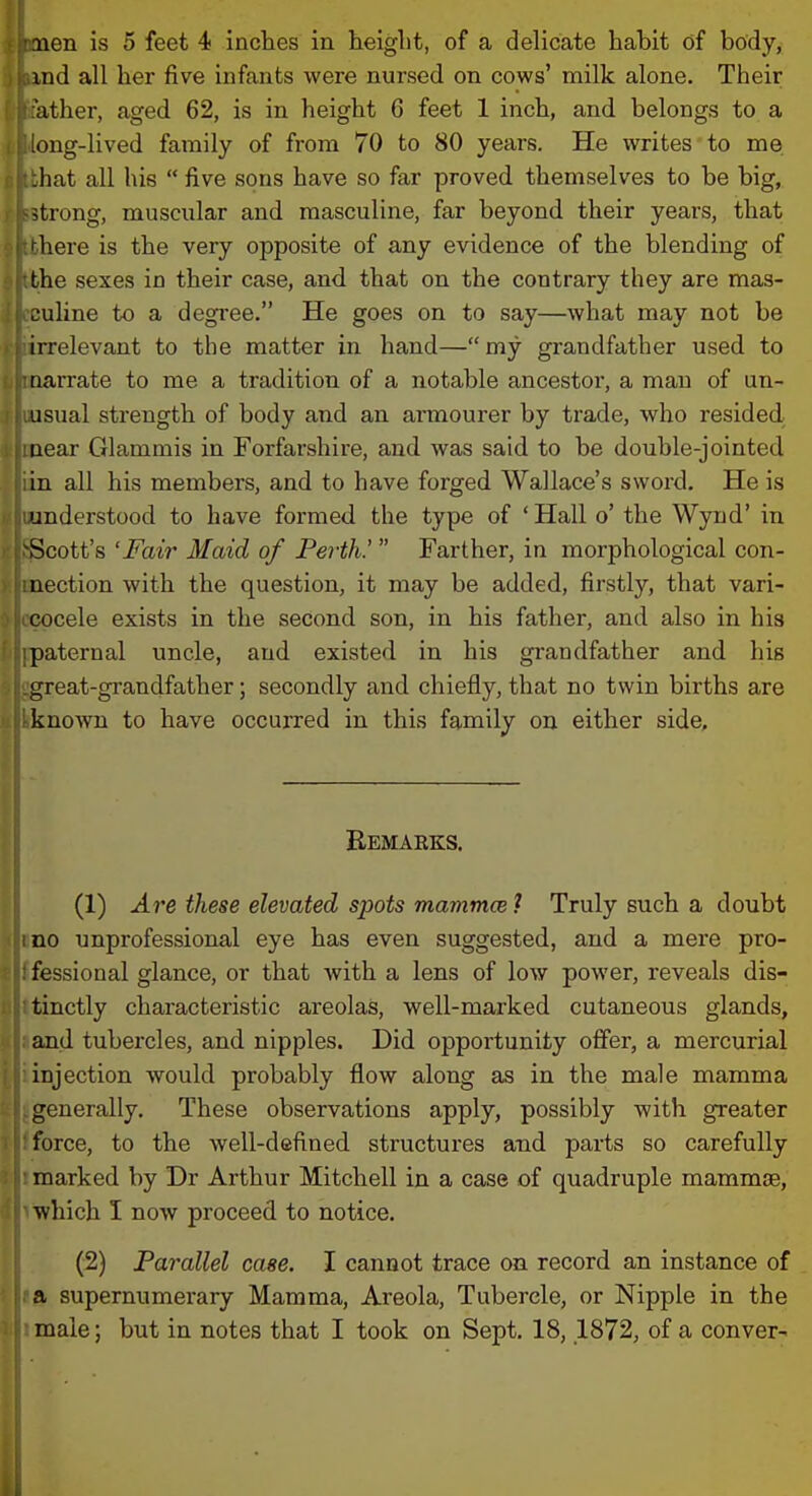 ind all her five infants were nursed on cows' milk alone. Their ather, aged 62, is in height 6 feet 1 inch, and belongs to a ong-lived family of from 70 to 80 years. He writes to me .hat all his  five sons have so far proved themselves to be big, strong, muscular and masculine, far beyond their years, that ' here is the very opposite of any evidence of the blending of the sexes in their case, and that on the contrary they are mas- culine to a degree. He goes on to say—what may not be irrelevant to the matter in hand— my grandfather used to narrate to me a tradition of a notable ancestor, a man of un- usual strength of body and an armourer by trade, who resided near Glammis in Forfarshire, and was said to be double-jointed in all his members, and to have forged Wallace's sword. He is understood to have formed the type of ' Hall o' the Wynd' in ^Scott's 'Fair Maid of Perth!  Farther, in morphological con- nection with the question, it may be added, firstly, that vari- cocele exists in the second son, in his father, and also in his paternal uncle, and existed in his grandfather and his great-grandfather; secondly and chiefly, that no twin births are known to have occurred in this family on either side. Eemaeks. (1) Ai^e these elevated sjjots mammce ? Truly such a doubt no unprofessional eye has even suggested, and a mere pro- fessional glance, or that with a lens of low power, reveals dis- tinctly characteristic areolas, well-marked cutaneous glands, and tubercles, and nipples. Did opportunity offer, a mercurial injection Avould probably flow along as in the male mamma generally. These observations apply, possibly with greater force, to the well-defined structures and parts so carefully marked by Dr Arthur Mitchell in a case of quadruple mammae, which I now proceed to notice. (2) Parallel case. I cannot trace on record an instance of tS, supernumerary Mamma, Areola, Tubercle, or Nipple in the imale; but in notes that I took on Sept, 18, ,1872, of a conver-