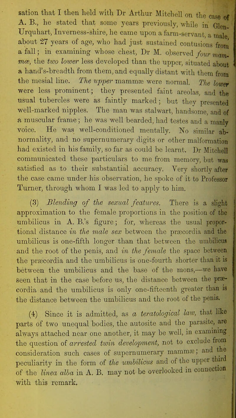 sation that I then held with Dr Arthur Mitcliell on the case of A. B., he stated that some years previously, while in. Glen Urquhart, Inverness-shire, he came upon a farm-servant, a male about 27 years of age, who had just sustained contusions from a fall; in examining whose chest, Dr M. observed four mam- mm, the two lower less developed than the upper, situated about a hand's-breadth from them, and equally distant with them from the mesial line. The upper mammae were normal. The lower were less prominent; they presented faint areolas, and the usual tubercles were as faintly marked; but they presented well-marked nipples. The man was stalwart, handsome, and of a muscular frame; he was well bearded, had testes and a manly voice. He was well-conditioned mentally. No similar ab- normality, and no supernumerary digits or other malformation had existed in his family, so far as could be learnt. Dr Mitchell communicated these particulars to me from memorj'^, but was satisfied as to their substantial accuracy. Very shortly after the case came under his observation, he spoke of it to Professor Turner, through whom I was led to apply to him. (3) Blending of the sexual features. There is a slight approximation to the female proportions in the position of the umbilicus in A. B.'s figure; for, whereas the usual propor- tional distance in the viale sex between the prsecordia and the umbilicus is one-fifth longer than that between the umbihcus and the root of the penis, and in the female the space between the prsecordia and the umbilicus is one-fourth shorter than it is between the umbilicus and the base of the mons,—we have seen that in the case before us, the distance between the prae- cordia and the umbilicus is only one-fifteenth greater than is the distance between the umbilicus and the root of the penis. (4) Since it is admitted, as a teratological law, that like parts of two unequal bodies, the autosite and the parasite, are always attached near one another, it may be well, in examining the question of arrested twin development, not to exclude from consideration such cases of supernumerary mammae; and the peculiarity in the form of the umbilicus and of the upper third of the linea alba in A. B. may not be overlooked in connection with this remark.