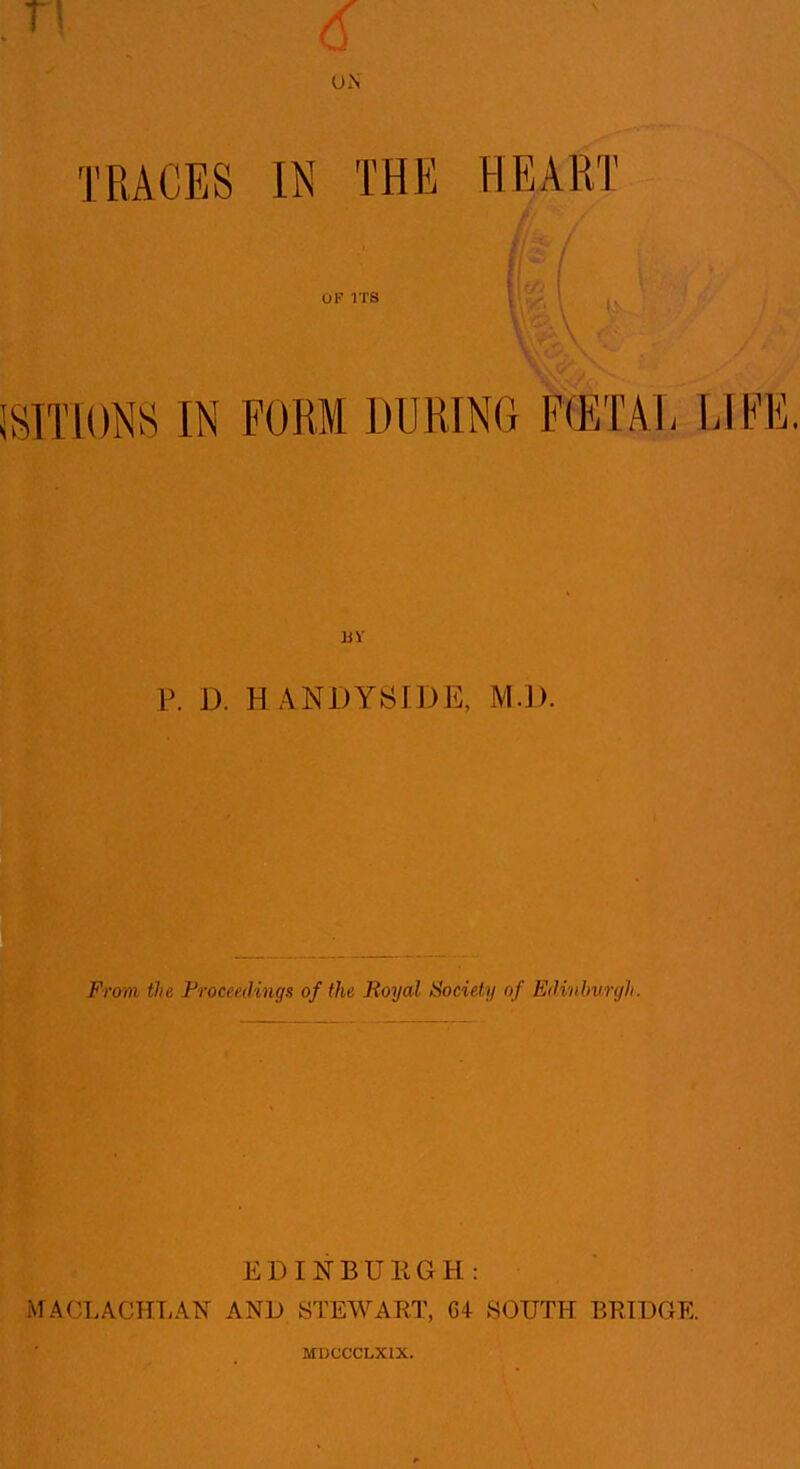 TRACES IN THE HEART OF ITS mwm IN FORM DURING F(ETAL LII'E. P. D. HANDYSIDE, M.D. From the Froceedings of the Royal Society of EiUvbunjh. EDINBURGH: MACLACHT^AN AND STEWART, 64 SOUTH BRIDGE. MDCCCLXIX.