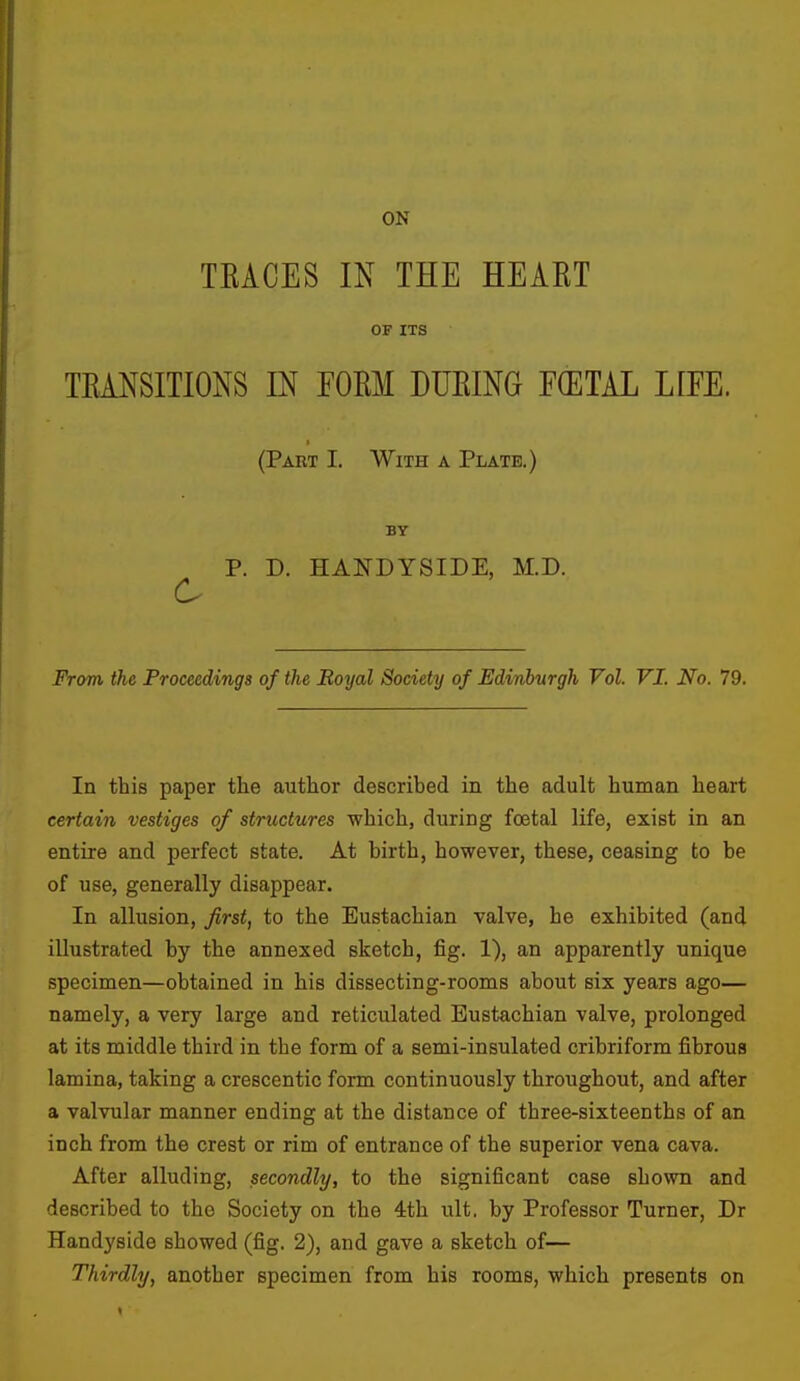 ON TKACES IN THE HEART OF ITS TRANSITIONS IN FORM DURING FCETAL LIFE. (Part I. With a Plate.) BY P. D. HANDYSIDE, M.D. From the Proceedings of the Royal Society of Edinburgh Vol. VI. No. 79. In this paper the author described in the adult human heart certain vestiges of structures which, during foetal life, exist in an entire and perfect state. At birth, however, these, ceasing to be of use, generally disappear. In allusion, first, to the Eustachian valve, he exhibited (and illustrated by the annexed sketch, fig. 1), an apparently unique specimen—obtained in his dissecting-rooms about six years ago— namely, a very large and reticulated Eustachian valve, prolonged at its middle third in the form of a semi-insulated cribriform fibrous lamina, taking a crescentic form continuously throughout, and after a valvular manner ending at the distance of three-sixteenths of an inch from the crest or rim of entrance of the superior vena cava. After alluding, secondly, to the significant case shown and described to the Society on the 4th ult. by Professor Turner, Dr Handyside showed (fig. 2), and gave a sketch of— Thirdly, another specimen from his rooms, which presents on