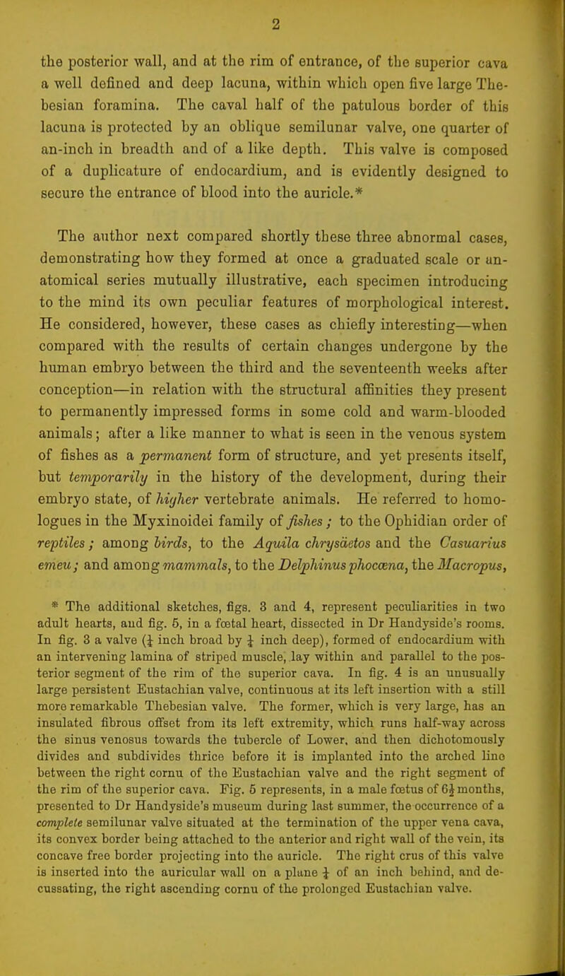 the posterior wall, and at the rim of entrance, of the superior cava a well defined and deep lacuna, within which open five large The- besian foramina. The caval half of the patulous border of this lacuna is protected by an oblique semilunar valve, one quarter of an-inch in breadth and of a like depth. This valve is composed of a duplicature of endocardium, and is evidently designed to secure the entrance of blood into the auricle.* The author next compared shortly these three abnormal cases, demonstrating how they formed at once a graduated scale or an- atomical series mutually illustrative, each specimen introducing to the mind its own peculiar features of morphological interest. He considered, however, these cases as chiefly interesting—when compared with the results of certain changes undergone by the human embryo between the third and the seventeenth weeks after conception—in relation with the structural aSinities they present to permanently impressed forms in some cold and warm-blooded animals; after a like manner to what is seen in the venous system of fishes as a permanent form of structure, and yet presents itself, but temporarily in the history of the development, during their embryo state, of higher vertebrate animals. He referred to homo- logues in the Myxinoidei family of fishes ; to the Ophidian order of reptiles ; among birds, to the Aqidla chrysaetos and the Casuarius emeu; and amongmammaZs, to theDelphinus'phoc(Bna,i'h.QMacropus, * The additional sketches, figs. 3 and 4, represent peculiarities in two adult hearts, and fig. 5, in a foetal heart, dissected in Dr Handyside's rooms. In fig. 3 a valve (J inch broad by J inch deep), formed of endocardium with an intervening lamina of striped muscle, lay within and parallel to the pos- terior segment of the rim of the superior cava. In fig. 4 is an unusually large persistent Eustachian valve, continuous at its left insertion with a still more remarkable Thebesian valve. The former, which is very large, has an insulated fibrous ofi'set from its left extremity, which runs half-way across the sinus venosus towards the tubercle of Lower, and then dichotomously divides and subdivides thrice before it is implanted into the arched Uno between the right comu of the Eustachian valve and the right segment of the rim of the superior cava. Fig. 5 represents, in a male foetus of 6 J months, presented to Dr Handyside's museum during last summer, the occurrence of a complete semilunar valve situated at the termination of the upper vena cava, its convex border being attached to the anterior and right wall of the vein, its concave free border projecting into the auricle. The right crus of this valve is inserted into the auricular wall on a plane J of an inch behind, and de- cussating, the right ascending corrni of the prolonged Eustachian valve.