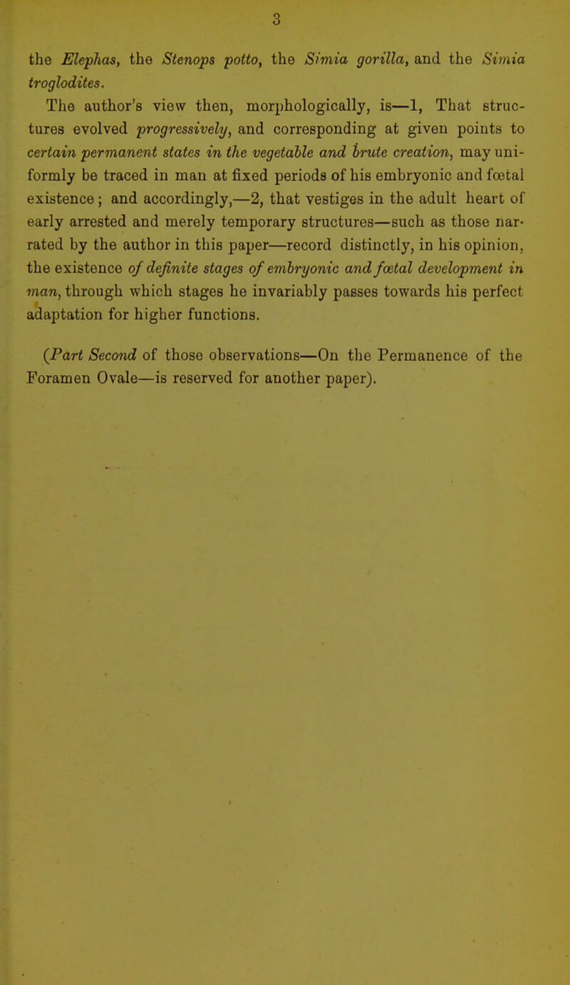 the Elephas, the Stenops potto, the Simia gorilla, and the Simia troglodites. The author's view then, morphologically, is—1, That struc- tures evolved progressively, and corresponding at given points to certain permanent states in the vegetable and trute creation, may uni- formly be traced in man at fixed periods of his embryonic and foetal existence ; and accordingly,—2, that vestiges in the adult heart of early arrested and merely temporary structures—such as those nar- rated by the author in this paper—record distinctly, in his opinion, the existence of definite stages of embryonic and foetal development in man, through which stages he invariably passes towards his perfect adaptation for higher functions. (Part Second of those observations—On the Permanence of the Foramen Ovale—is reserved for another paper).