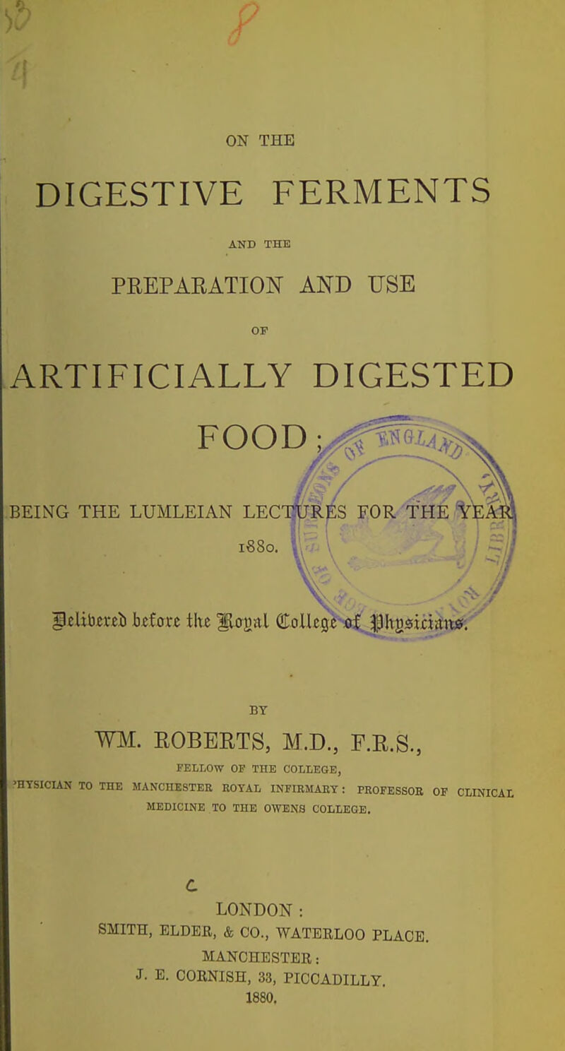 ON THE DIGESTIVE FERMENTS AND THE PEEPAEATION AND USE OF ARTIFICIALLY DIGESTED FOOD y^^lAjf^ BEING THE LUMLEIAN LECTfjRpS FOR'THE 1880. Wu V I ^1 WM. EGBERTS, M.D., F.E.S., FELLOW OF THE COLLEGE, 'HYSICIAN TO THE MANCHESTER ROYAL INFIRMARY: PROFESSOR OF CLINICAL MEDICINE TO THE OWENS COLLEGE. c LONDON: SMITH, ELDER, & CO., WATEELOO PLACE. MANCHESTER: J. E. CORNISH, 33, PICCADILLY. 1880.