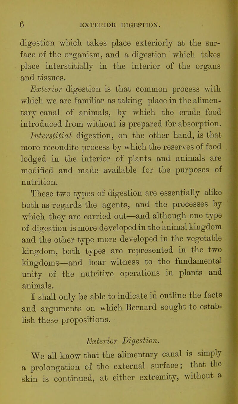 digestion whicli takes place exteriorly at the sur- face of tlie organism, and a digestion whiclL takes place interstitially in the interior of the organs and tissues. Exterior digestion is that common process with which we are familiar as taking place in the alimen- tary canal of animals, by which the crude food introduced from without ia prepared for absorption. Interstitial digestion, on the other hand, is that more recondite process by which the reserves of food lodged in the interior of plants and animals are modified and made available for the pm^poses of nutrition. These two types of digestion are essentially alike both as regards the agents, and the processes by which they are carried out—and although one type of digestion is more developed in the animal kiugdom and the other type more developed in the vegetable kingdom, both types are represented in the two kingdoms—and bear witness to the fundamental unity of the nutritive operations in plants and animals. I shall only be able to indicate in outline the facts and arguments on which Bernard sought to estab- lish these propositions. Exterior Digestion. We all know that the alimentary canal is simply a prolongation of the external sui^face; that the skin is continued, at either extremity, without a