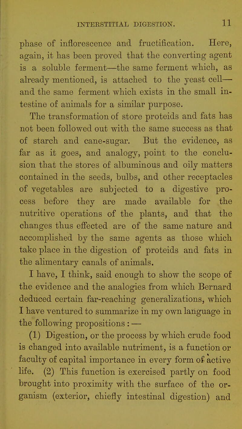 pliase of inflorescence and fructification. Here, again, it has been proved that the converting agent is a soluble ferment—the same ferment which, as already mentioned, is attached to the yeast cell— and the same ferment which exists in the small in- testine of animals for a similar purpose. The transformation of store proteids and fats has not been followed out with the same success as that of starch and cane-sugar. But the evidence, as far as it goes, and analogy, point to the conclu- sion that the stores of albuminous and oily matters contained in the seeds, bulbs, and other receptacles of vegetables are subjected to a digestive pro- cess before they are made available for the nutritive operations of the plants, and that the changes thus efiected are of the same nature and accomplished by the same agents as those which take place in the digestion of proteids and fats in the ahmentary canals of animals. I have, I think, said enough to show the scope of the evidence and the analogies from which Bernard deduced certain far-reaching generalizations, which I have ventured to summarize in my own language in the following propositions : — (1) Digestion, or the process by which crude food is changed into available nutriment, is a function or faculty of capital importance in every form of active life. (2) This function is exercised partly on food brought into proximity with the surface of the or- ganism (exterior, chiefly intestinal digestion) and