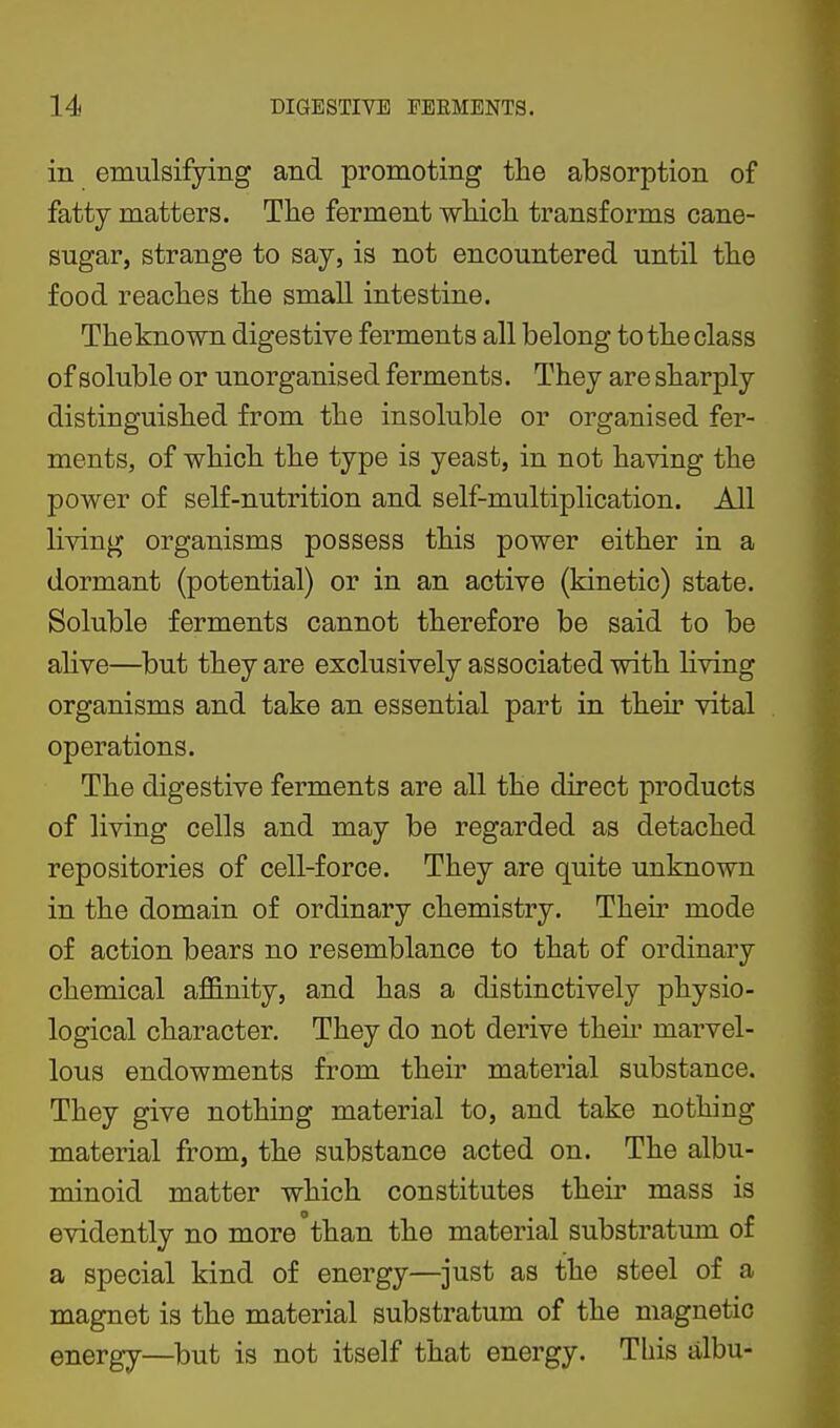 in emulsifying and promoting the absorption of fatty matters. The ferment wliicli transforms cane- sugar, strange to say, is not encountered until the food reaches the small intestine. Theknown digestive ferments all belong to the class of soluble or unorganised ferments. They are sharply distinguished from the insoluble or organised fer- ments, of which the type is yeast, in not having the power of self-nutrition and self-multiplication. All living organisms possess this power either in a dormant (potential) or in an active (kinetic) state. Soluble ferments cannot therefore be said to be ahve—but they are exclusively associated with living organisms and take an essential part in their vital operations. The digestive ferments are all the direct products of living cells and may be regarded as detached repositories of cell-force. They are quite unknown in the domain of ordinary chemistry. Their mode of action bears no resemblance to that of ordinary chemical afi&nity, and has a distinctively physio- logical character. They do not derive then* marvel- lous endowments from their material substance. They give nothing material to, and take nothing material from, the substance acted on. The albu- minoid matter which constitutes their mass is evidently no more than the material substratum of a special kind of energy—just as the steel of a magnet is the material substratum of the magnetic energy—but is not itself that energy. This albu-