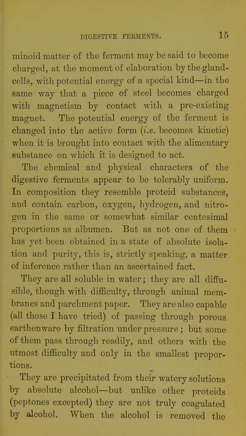 minoid matter of the ferment may be said to become charged, at the moment of elaboration by the gland- cells, with potential energy of a special kind—in the same way that a piece of steel becomes charged with magnetism by contact with a pre-existing magnet. The potential energy of the ferment is changed into the active form {i.e. becomes kinetic) when it is brought into contact with the alimentary substance on which it is designed to act. The chemical and physical characters of the digestive ferments appear to be tolerably uniform. In composition they resemble proteid substances, and contain carbon, oxygen, hydrogen, and nitro- gen in the same or somewhat similar centesimal proportions as albumen. But as not one of them has yet been obtained in a state of absolute isola- tion and purity, this is, strictly speaking, a matter of inference rather than an ascertained fact. They are all soluble in water; they are all diffu- sible, though with difficulty, through animal mem- branes and parchment paper. They are also capable (all those I have tried) of passing through porous earthenware by filtration under pressure ; but some of them pass through readily, and others with the utmost difficulty and only in the smallest propor- tions. They are precipitated from their watery solutions by absolute alcohol—but unhke other proteids (peptones excepted) they are not truly coagulated by alcohol. When the alcohol is removed the