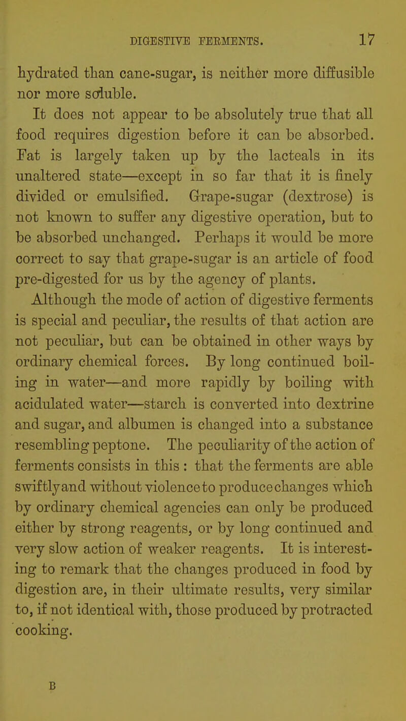 hydrated than cane-sugar, is neither more diffusible nor more soluble. It does not appear to be absolutely true that all food requires digestion before it can be absorbed. Tat is largely taken up by the lacteals in its unaltered state—except in so far that it is finely divided or emulsified. Grape-sugar (dextrose) is not known to suffer any digestive operation, but to be absorbed unchanged. Perhaps it would be more correct to say that grape-sugar is an article of food pre-digested for us by the agency of plants. Although the mode of action of digestive ferments is special and peculiar, the results of that action are not peculiar, but can be obtained in other ways by ordinary chemical forces. By long continued boil- ing in water—and more rapidly by boiling with acidulated water—starch is converted into dextrine and sugar, and albumen is changed into a substance resembling peptone. The pecuharity of the action of ferments consists in this : that the ferments are able swiftly and without violence to produce changes which by ordinary chemical agencies can only be produced either by strong reagents, or by long continued and very slow action of weaker reagents. It is interest- ing to remark that the changes produced in food by digestion are, in their ultimate results, very similar to, if not identical with, those produced by protracted cooking. B