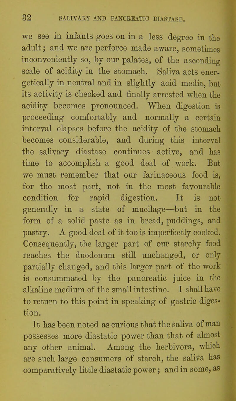 we see in infants goes on in a less degree in the adult; and we are perforce made aware, sometimes inconveniently so, by our palates, of tlie ascending scale of acidity in the stomach. Saliva acts ener- getically in neutral and in slightly acid media, but its activity is checked and finally arrested when the acidity becomes pronounced. When digestion is proceeding comfortably and normally a certain interval elapses before the acidity of the stomach becomes considerable, and during this interval the salivary diastase continues active, and has time to accomplish a good deal of work. But we must remember that our farinaceous food is, for the most part, not in the most favourable condition for rapid digestion. It is not generally in a state of mucilage—but in the form of a solid paste as in bread, puddings, and pastry. A good deal of it too is imperfectly cooked. Consequently, the larger part of our starchy food reaches the duodenum still unchanged, or only partially changed, and this larger part of the work is consummated by the pancreatic juice in the alkaline medium of the small intestine. I shall have to return to this point in speaking of gastric diges- tion. It has been noted as curious that the saliva of man possesses more diastatic power than that of almost any other animal. Among the herbivora, which are such large consumers of starch, the saliva has comparatively little diastatic power; and in some, as