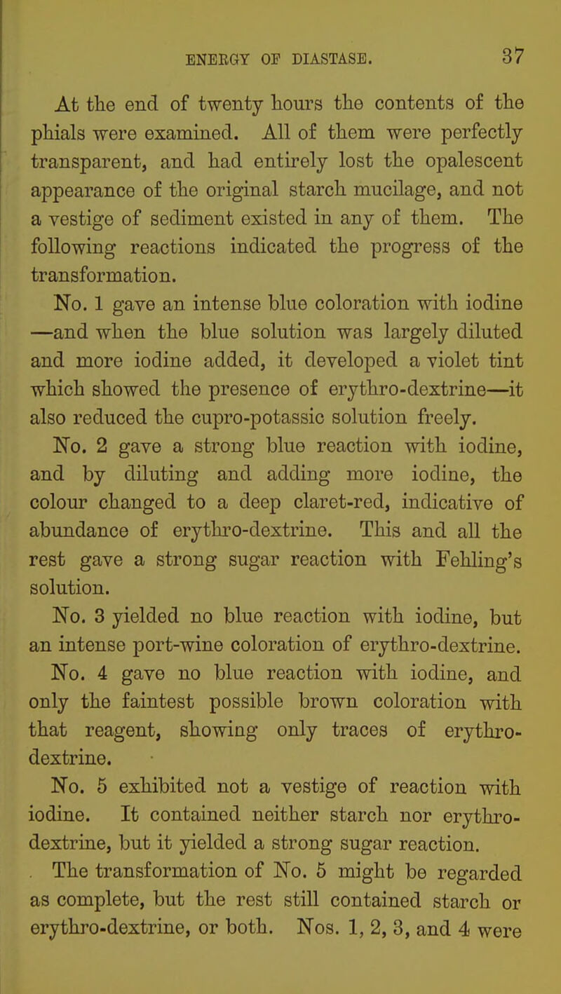 At the end of twenty hours the contents of the phials were examined. All of them were perfectly transparent, and had entirely lost the opalescent appearance of the original starch mucilage, and not a vestige of sediment existed in any of them. The following reactions indicated the progress of the transformation. No. 1 gave an intense blue coloration with iodine —and when the blue solution was largely diluted and more iodine added, it developed a violet tint which showed the presence of erythro-dextrine—it also reduced the cupro-potassic solution freely. 'No. 2 gave a strong blue reaction with iodine, and by diluting and adding more iodine, the colour changed to a deep claret-red, indicative of abundance of erythro-dextrine. This and all the rest gave a strong sugar reaction with Fehling's solution. No. 3 yielded no blue reaction with iodine, but an intense port-wine coloration of erythro-dextrine. No. 4 gave no blue reaction with iodine, and only the faintest possible brown coloration with that reagent, showing only traces of erythro- dextrine. No. 5 exhibited not a vestige of reaction with iodine. It contained neither starch nor erythro- dextrine, but it yielded a strong sugar reaction. . The transformation of No. 5 might be regarded as complete, but the rest still contained starch or erythro-dextrine, or both. Nos. 1, 2, 3, and 4 were