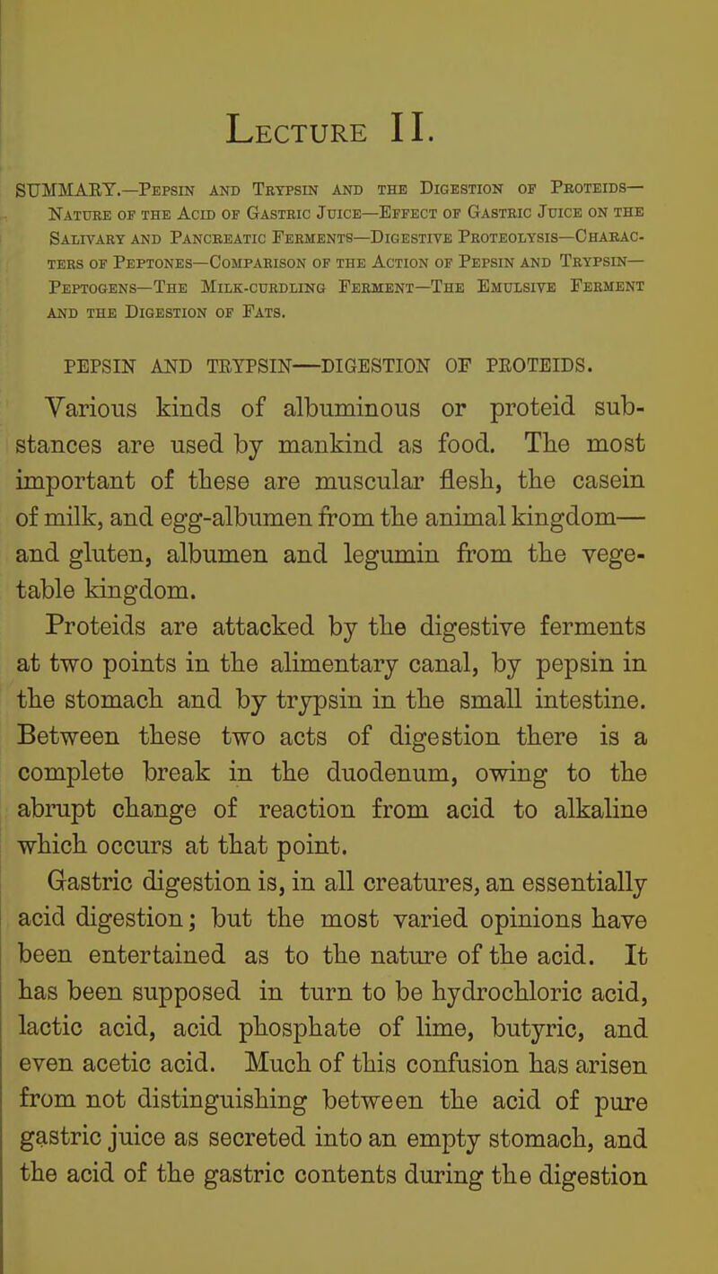 Lecture II. SUMMARY.—Pepsin and Trypsin and the Digestion of Peoteids— Nature of the Acid of Gastric Juice—Effect of Gastric Juice on the Salivary and Pancreatic Ferments—Digestive Proteolysis—Chaeac- ters of Peptones—Comparison of the Action of Pepsin and Trypsin— Peptogens—The Milk-curdling Ferment-The Emulsive Ferment and the Digestion of Fats. PEPSIN AND TRYPSIN—DIGESTION OF PEOTEIDS. Yarious kinds of albuminous or proteid sub- stances are used by mankind as food. The most important of these are muscular flesh, the casein of milk, and egg-albumen from the animal kingdom— and gluten, albumen and legumin from the vege- table kingdom. Proteids are attacked by the digestive ferments at two points in the alimentary canal, by pepsin in the stomach and by trypsin in the small intestine. Between these two acts of digestion there is a complete break in the duodenum, owing to the abrupt change of reaction from acid to alkaline which occurs at that point. Gastric digestion is, in all creatures, an essentially acid digestion; but the most varied opinions have been entertained as to the nature of the acid. It has been supposed in turn to be hydrochloric acid, lactic acid, acid phosphate of lime, butyric, and even acetic acid. Much of this confusion has arisen from not distinguishing between the acid of pure gastric juice as secreted into an empty stomach, and the acid of the gastric contents during the digestion